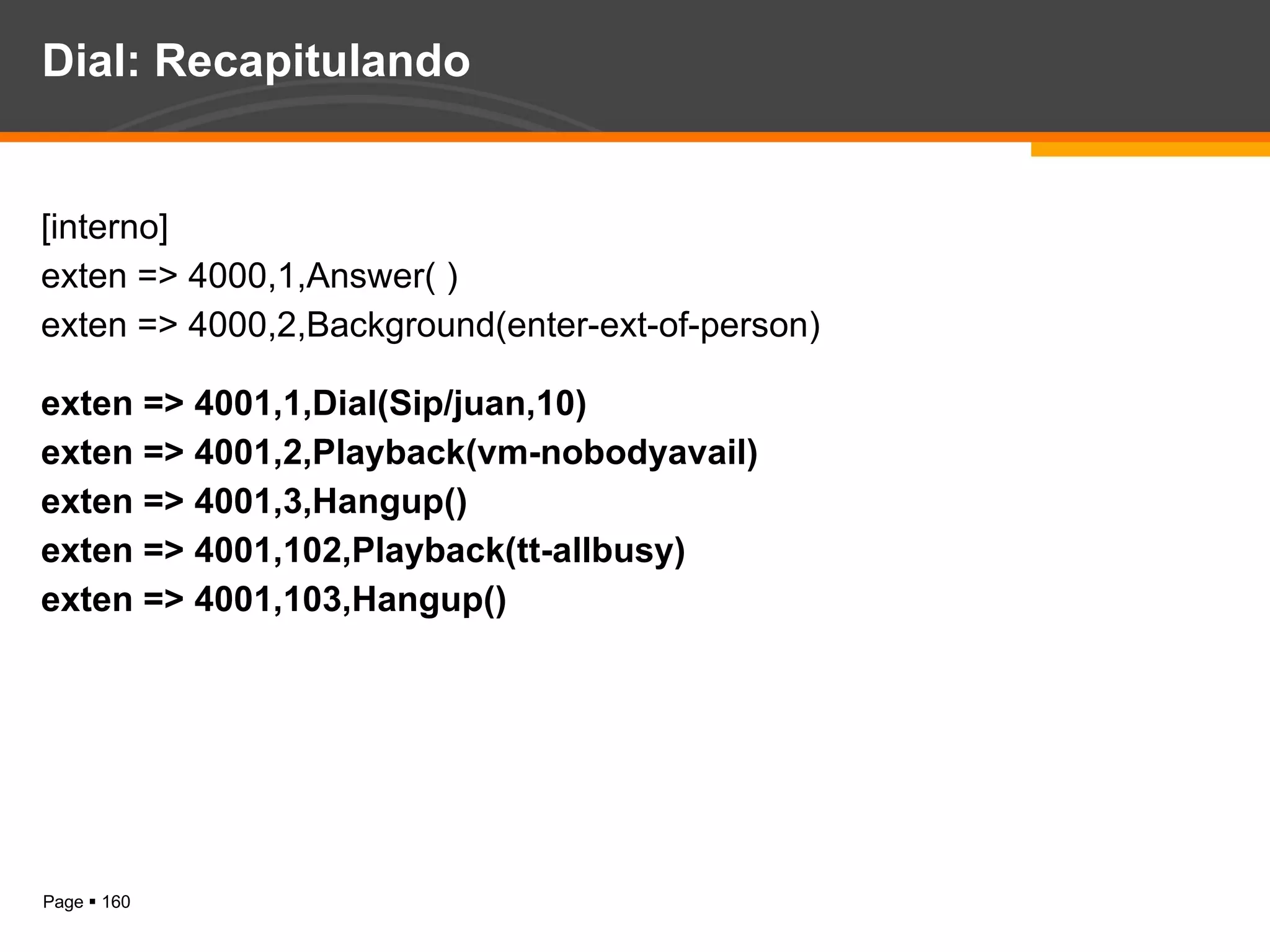 Dial: Recapitulando [interno] exten => 4000,1,Answer( ) exten => 4000,2,Background(enter-ext-of-person) exten => 4001,1,Dial(Sip/juan,10) exten => 4001,2,Playback(vm-nobodyavail) exten => 4001,3,Hangup() exten => 4001,102,Playback(tt-allbusy) exten => 4001,103,Hangup() 