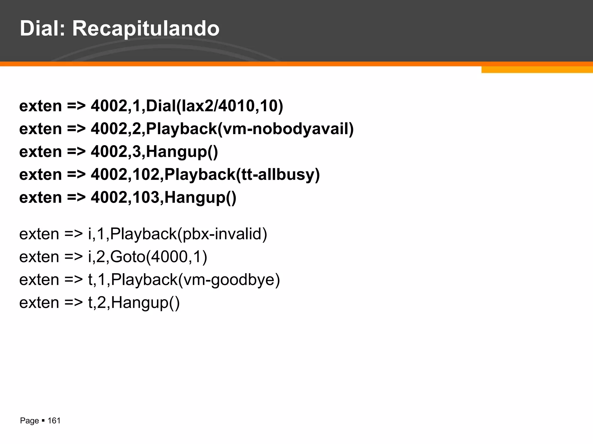 Dial: Recapitulando exten => 4002,1,Dial(Iax2/4010,10) exten => 4002,2,Playback(vm-nobodyavail) exten => 4002,3,Hangup() exten => 4002,102,Playback(tt-allbusy) exten => 4002,103,Hangup() exten => i,1,Playback(pbx-invalid) exten => i,2,Goto(4000,1) exten => t,1,Playback(vm-goodbye) exten => t,2,Hangup() 
