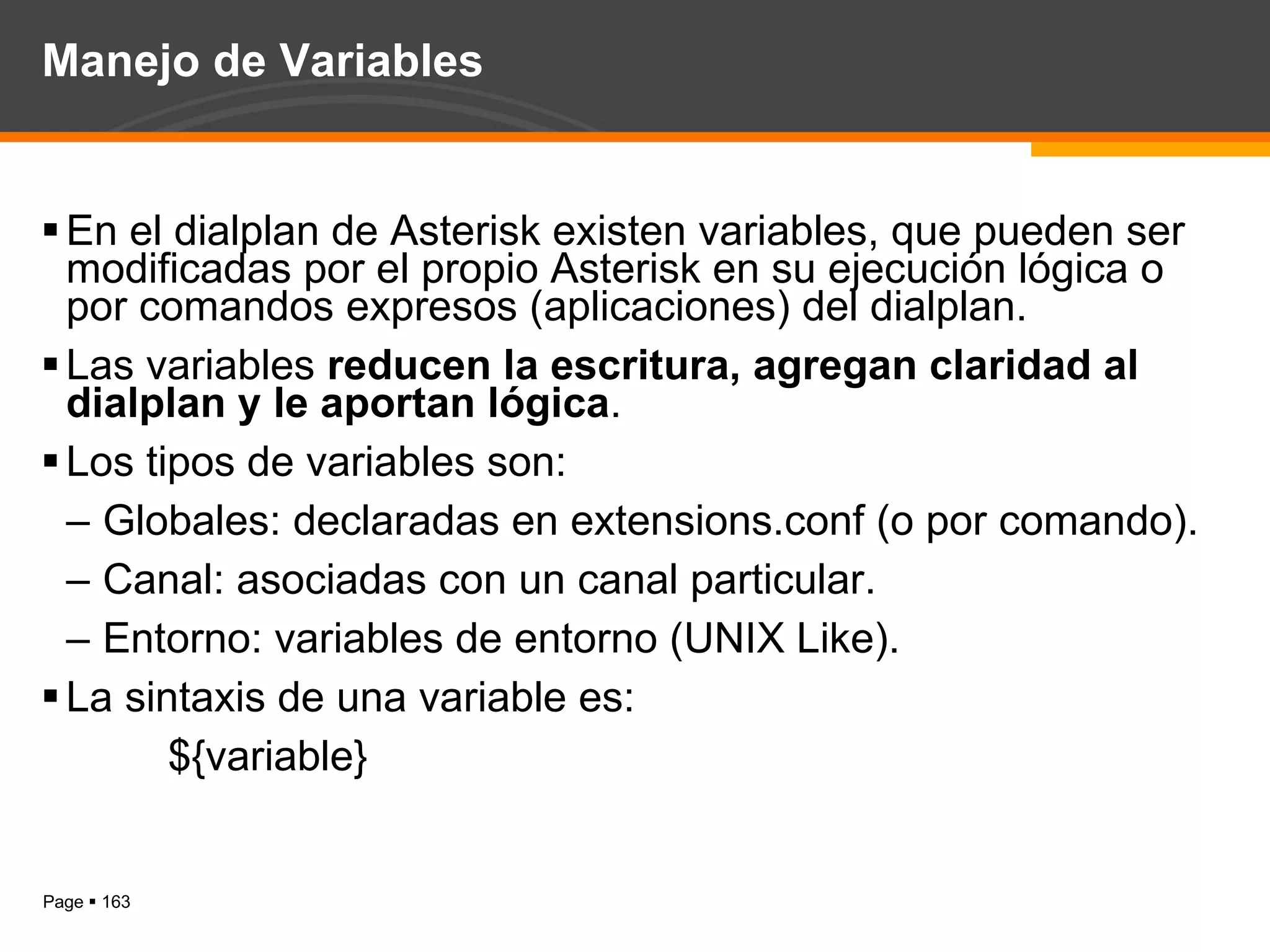 Manejo de Variables En el dialplan de Asterisk existen variables, que pueden ser modificadas por el propio Asterisk en su ejecución lógica o por comandos expresos (aplicaciones) del dialplan. Las variables  reducen la escritura, agregan claridad al dialplan y le aportan lógica . Los tipos de variables son: Globales: declaradas en extensions.conf (o por comando). Canal: asociadas con un canal particular. Entorno: variables de entorno (UNIX Like). La sintaxis de una variable es: ${variable} 