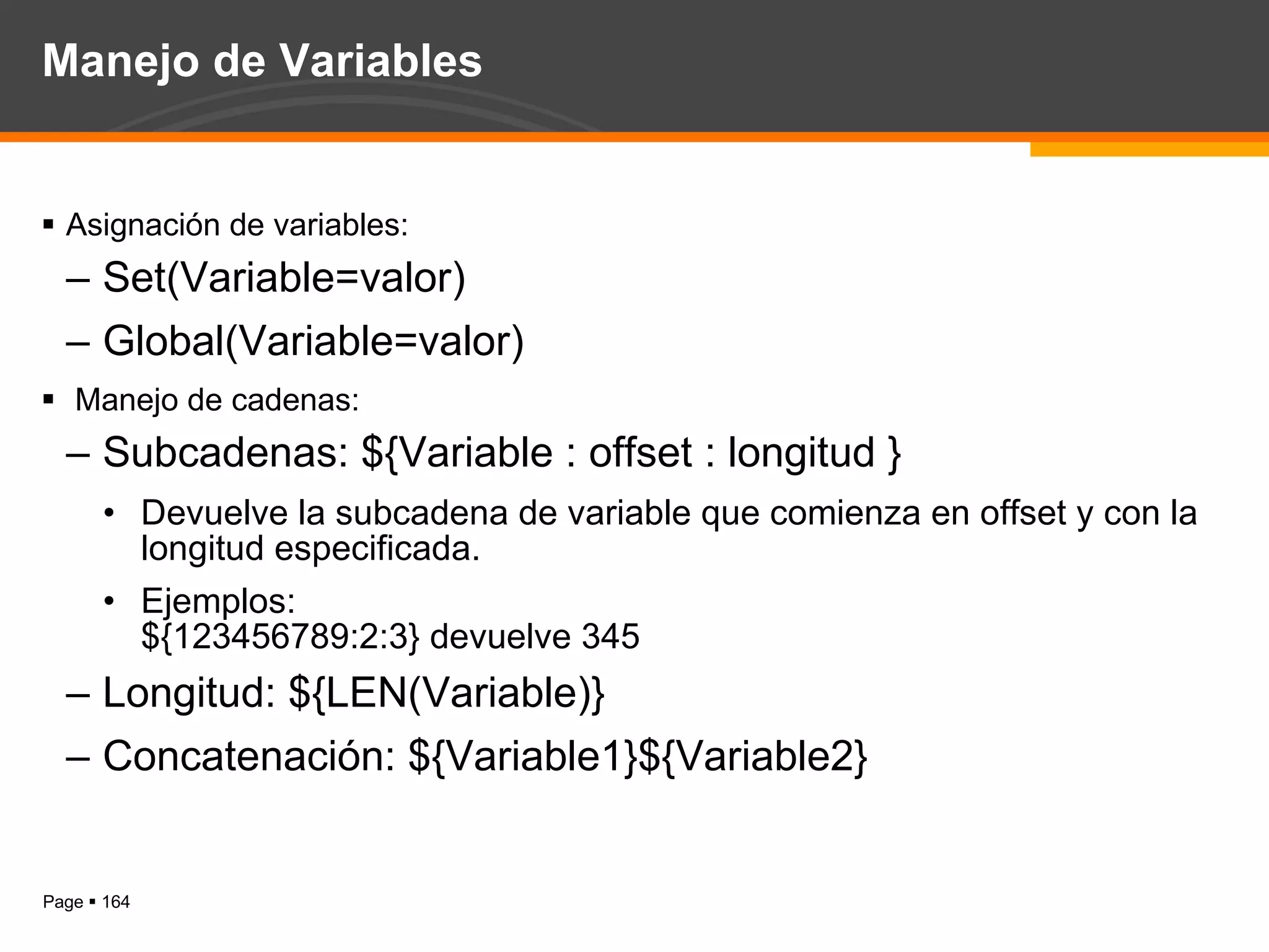 Manejo de Variables Asignación de variables: Set(Variable=valor) Global(Variable=valor) Manejo de cadenas: Subcadenas: ${Variable : offset : longitud } Devuelve la subcadena de variable que comienza en offset y con la longitud especificada. Ejemplos: ${123456789:2:3} devuelve 345 Longitud: ${LEN(Variable)} Concatenación: ${Variable1}${Variable2} 
