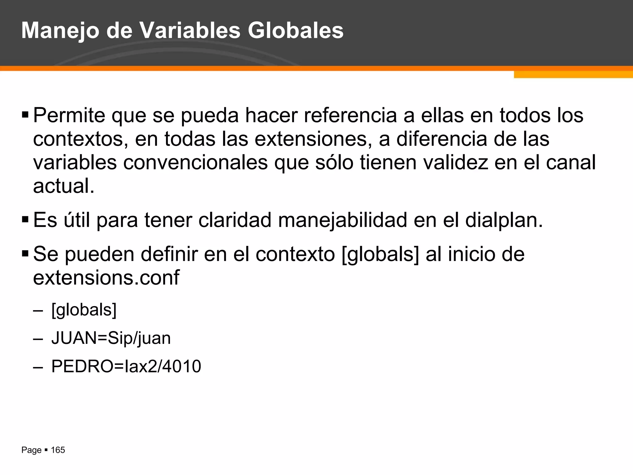 Manejo de Variables Globales Permite que se pueda hacer referencia a ellas en todos los contextos, en todas las extensiones, a diferencia de las variables convencionales que sólo tienen validez en el canal actual. Es útil para tener claridad manejabilidad en el dialplan. Se pueden definir en el contexto [globals] al inicio de extensions.conf [globals] JUAN=Sip/juan PEDRO=Iax2/4010 