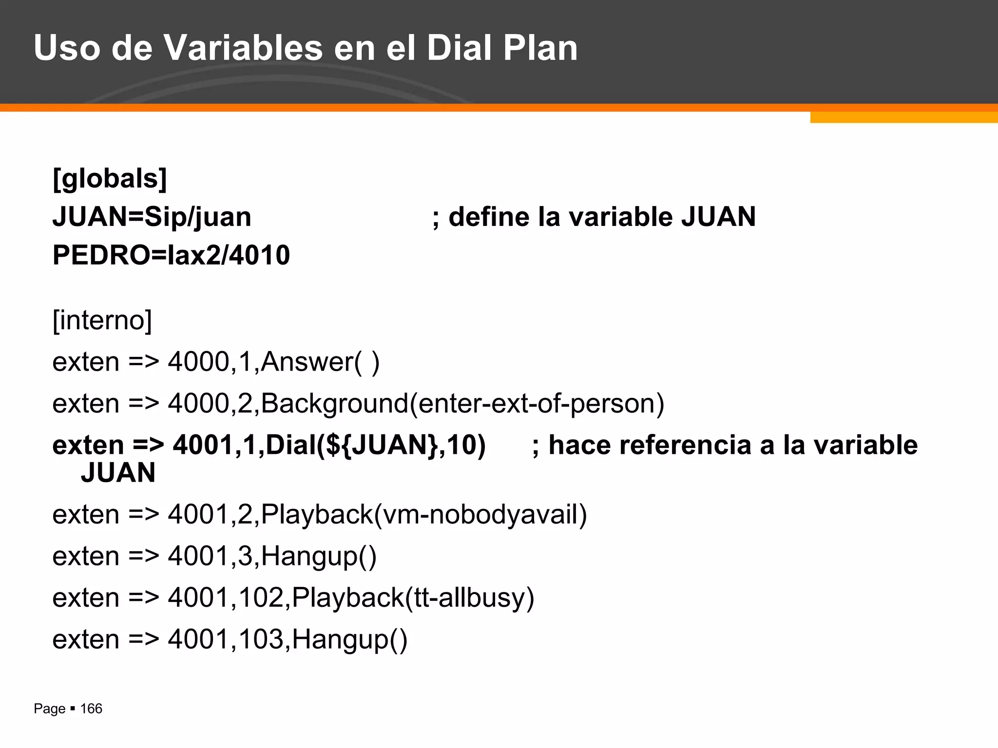 Uso de Variables en el Dial Plan [globals] JUAN=Sip/juan ; define la variable JUAN PEDRO=Iax2/4010 [interno] exten => 4000,1,Answer( ) exten => 4000,2,Background(enter-ext-of-person) exten => 4001,1,Dial(${JUAN},10) ; hace referencia a la variable JUAN exten => 4001,2,Playback(vm-nobodyavail) exten => 4001,3,Hangup() exten => 4001,102,Playback(tt-allbusy) exten => 4001,103,Hangup() 