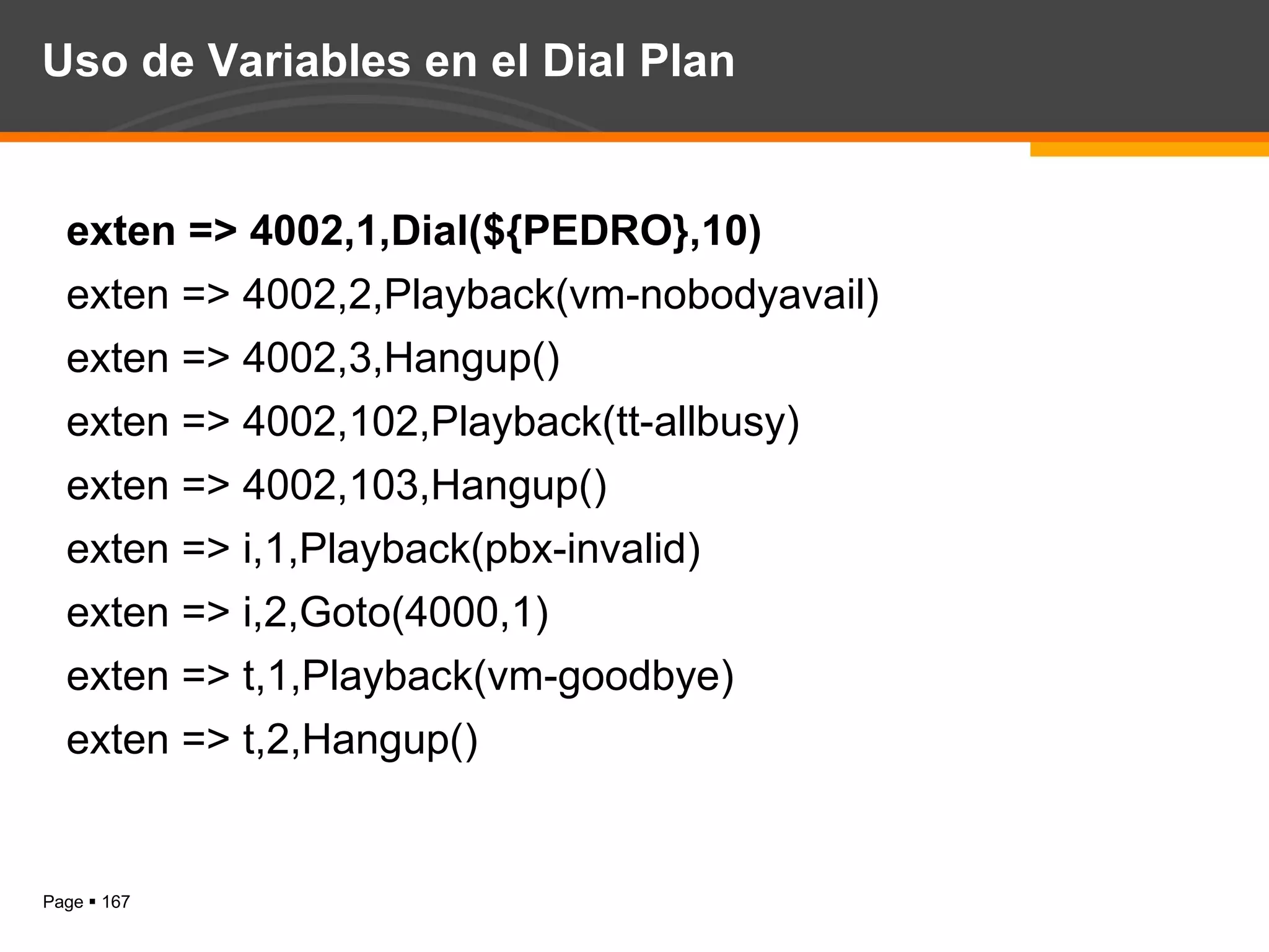 Uso de Variables en el Dial Plan exten => 4002,1,Dial(${PEDRO},10) exten => 4002,2,Playback(vm-nobodyavail) exten => 4002,3,Hangup() exten => 4002,102,Playback(tt-allbusy) exten => 4002,103,Hangup() exten => i,1,Playback(pbx-invalid) exten => i,2,Goto(4000,1) exten => t,1,Playback(vm-goodbye) exten => t,2,Hangup() 