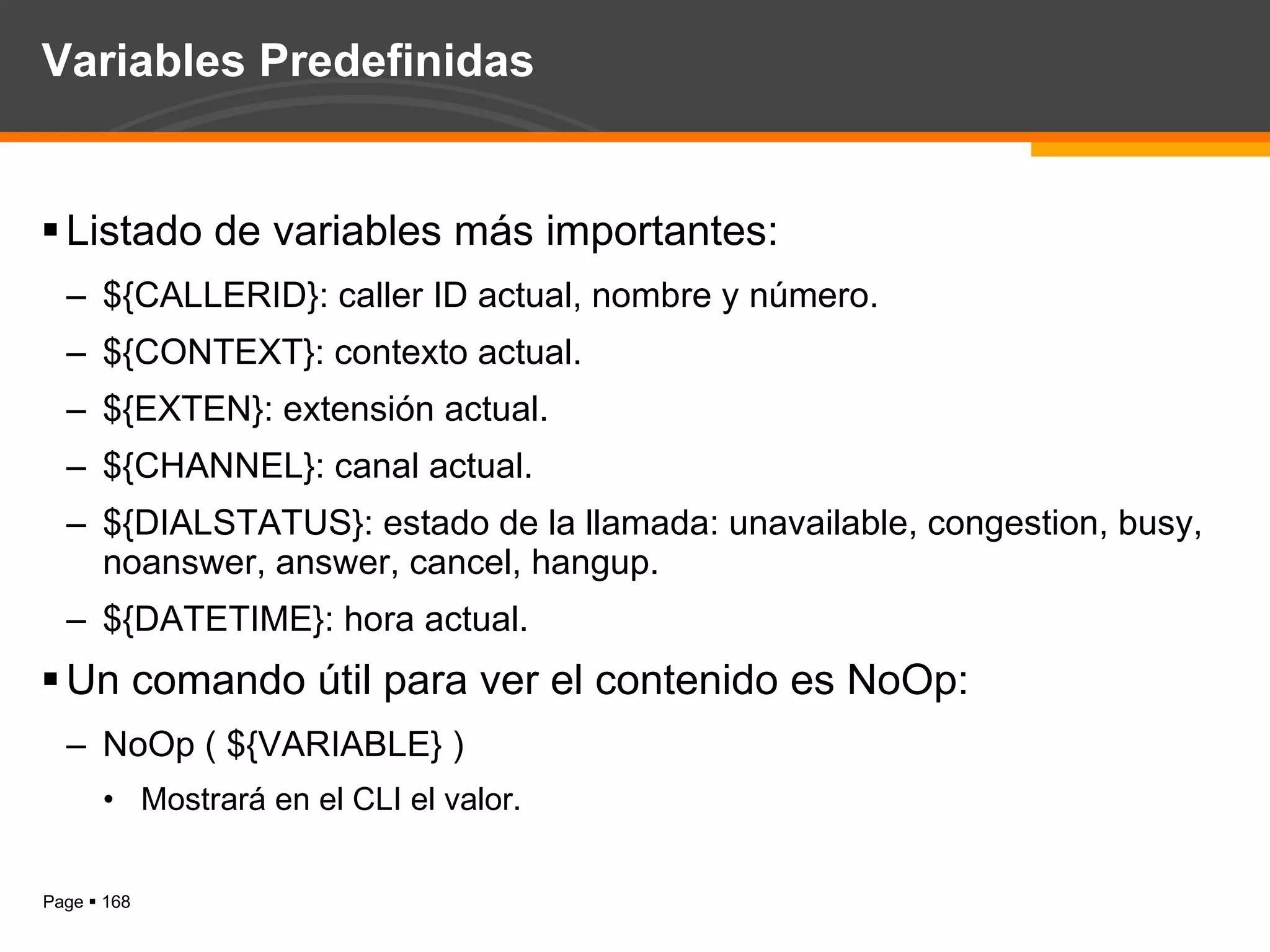 Variables Predefinidas Listado de variables más importantes: ${CALLERID}: caller ID actual, nombre y número. ${CONTEXT}: contexto actual. ${EXTEN}: extensión actual. ${CHANNEL}: canal actual. ${DIALSTATUS}: estado de la llamada: unavailable, congestion, busy, noanswer, answer, cancel, hangup. ${DATETIME}: hora actual. Un comando útil para ver el contenido es NoOp: NoOp ( ${VARIABLE} ) Mostrará en el CLI el valor. 