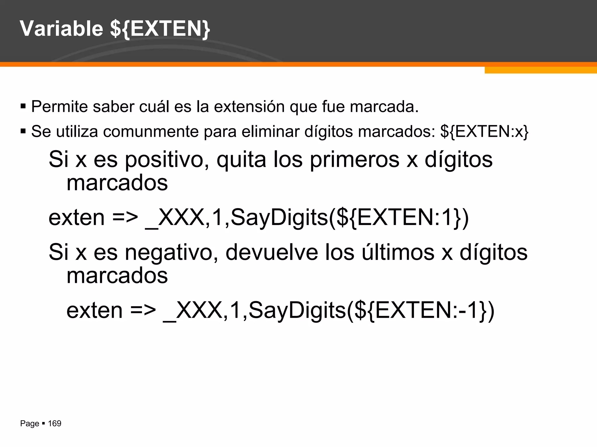 Variable ${EXTEN} Permite saber cuál es la extensión que fue marcada. Se utiliza comunmente para eliminar dígitos marcados: ${EXTEN:x} Si x es positivo, quita los primeros x dígitos marcados exten => _XXX,1,SayDigits(${EXTEN:1}) Si x es negativo, devuelve los últimos x dígitos marcados exten => _XXX,1,SayDigits(${EXTEN:-1}) 