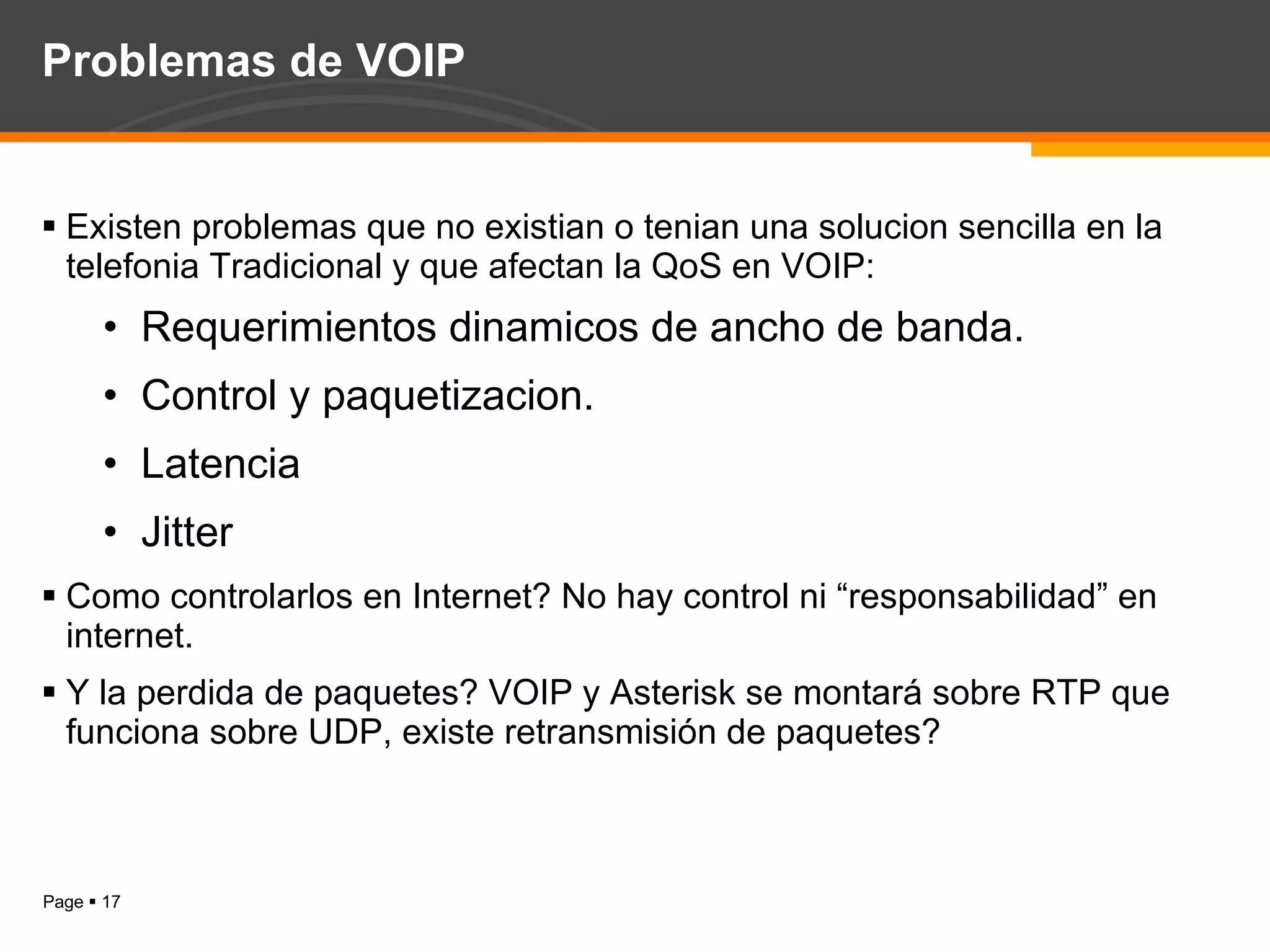 Problemas de VOIP  Existen problemas que no existian o tenian una solucion sencilla en la telefonia Tradicional y que afectan la QoS en VOIP: Requerimientos dinamicos de ancho de banda. Control y paquetizacion. Latencia Jitter Como controlarlos en Internet? No hay control ni “responsabilidad” en internet. Y la perdida de paquetes? VOIP y Asterisk se montará sobre RTP que funciona sobre UDP, existe retransmisión de paquetes? 