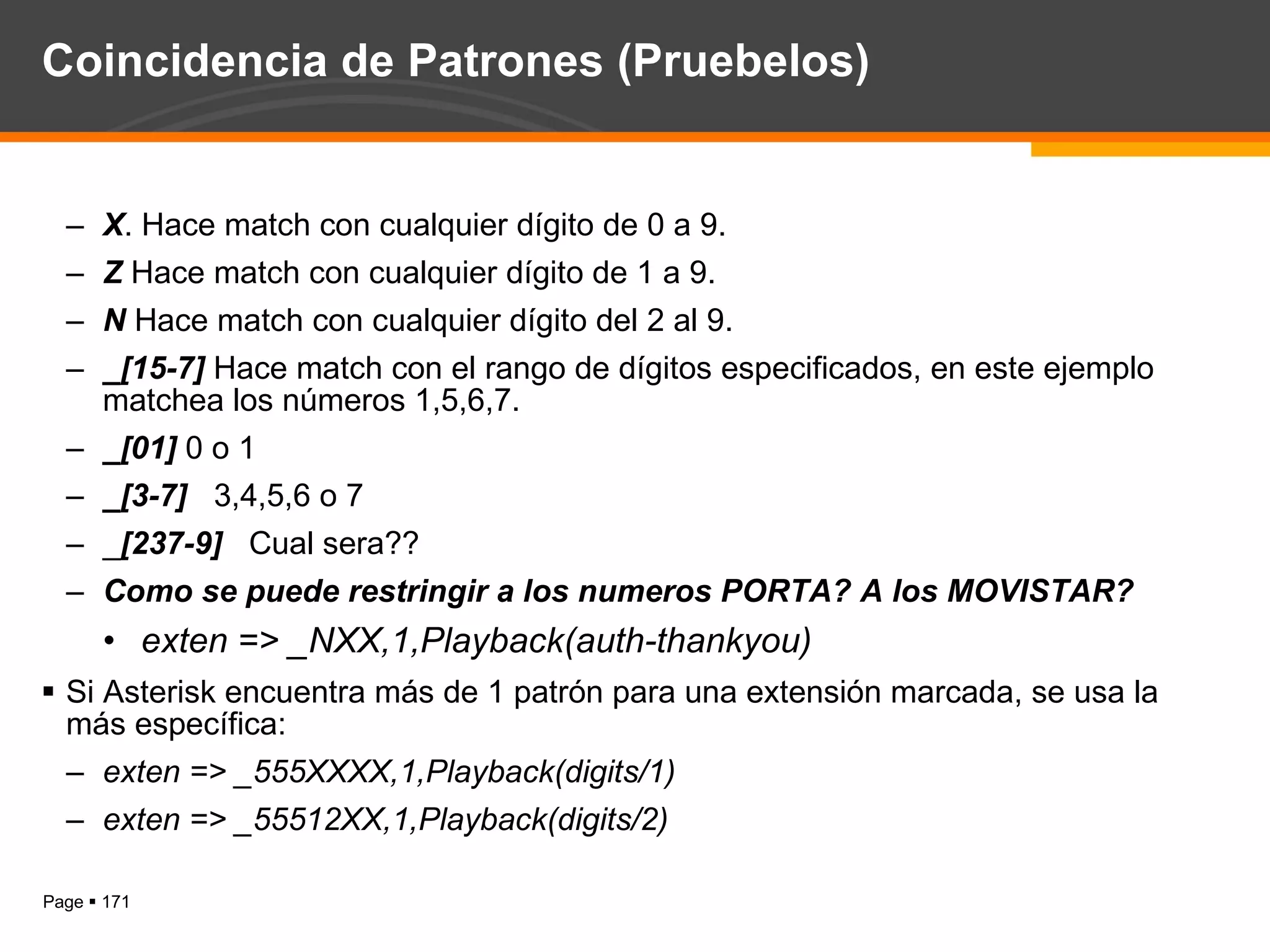 Coincidencia de Patrones (Pruebelos) X . Hace match con cualquier dígito de 0 a 9.  Z  Hace match con cualquier dígito de 1 a 9. N  Hace match con cualquier dígito del 2 al 9. _[15-7]  Hace match con el rango de dígitos especificados, en este ejemplo matchea los números 1,5,6,7. _[01]  0 o 1 _[3-7]  3,4,5,6 o 7 _ [237-9]  Cual sera?? Como se puede restringir a los numeros PORTA? A los MOVISTAR?  exten => _NXX,1,Playback(auth-thankyou) Si Asterisk encuentra más de 1 patrón para una extensión marcada, se usa la más específica: exten => _555XXXX,1,Playback(digits/1) exten => _55512XX,1,Playback(digits/2) 