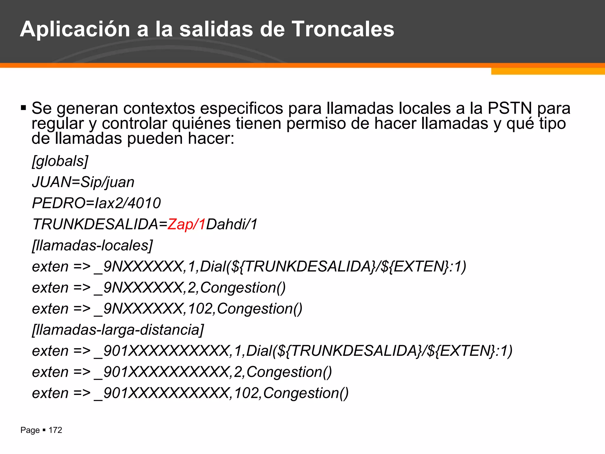 Aplicación a la salidas de Troncales Se generan contextos especificos para llamadas locales a la PSTN para regular y controlar quiénes tienen permiso de hacer llamadas y qué tipo de llamadas pueden hacer: [globals] JUAN=Sip/juan PEDRO=Iax2/4010 TRUNKDESALIDA= Zap/1 Dahdi/1 [llamadas-locales] exten => _9NXXXXXX,1,Dial(${TRUNKDESALIDA}/${EXTEN}:1) exten => _9NXXXXXX,2,Congestion() exten => _9NXXXXXX,102,Congestion() [llamadas-larga-distancia] exten => _901XXXXXXXXXX,1,Dial(${TRUNKDESALIDA}/${EXTEN}:1) exten => _901XXXXXXXXXX,2,Congestion() exten => _901XXXXXXXXXX,102,Congestion() 