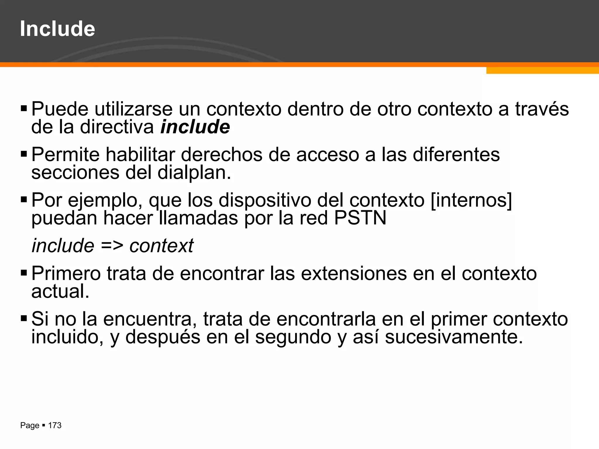 Include Puede utilizarse un contexto dentro de otro contexto a través de la directiva  include Permite habilitar derechos de acceso a las diferentes secciones del dialplan. Por ejemplo, que los dispositivo del contexto [internos] puedan hacer llamadas por la red PSTN include => context Primero trata de encontrar las extensiones en el contexto actual. Si no la encuentra, trata de encontrarla en el primer contexto incluido, y después en el segundo y así sucesivamente. 