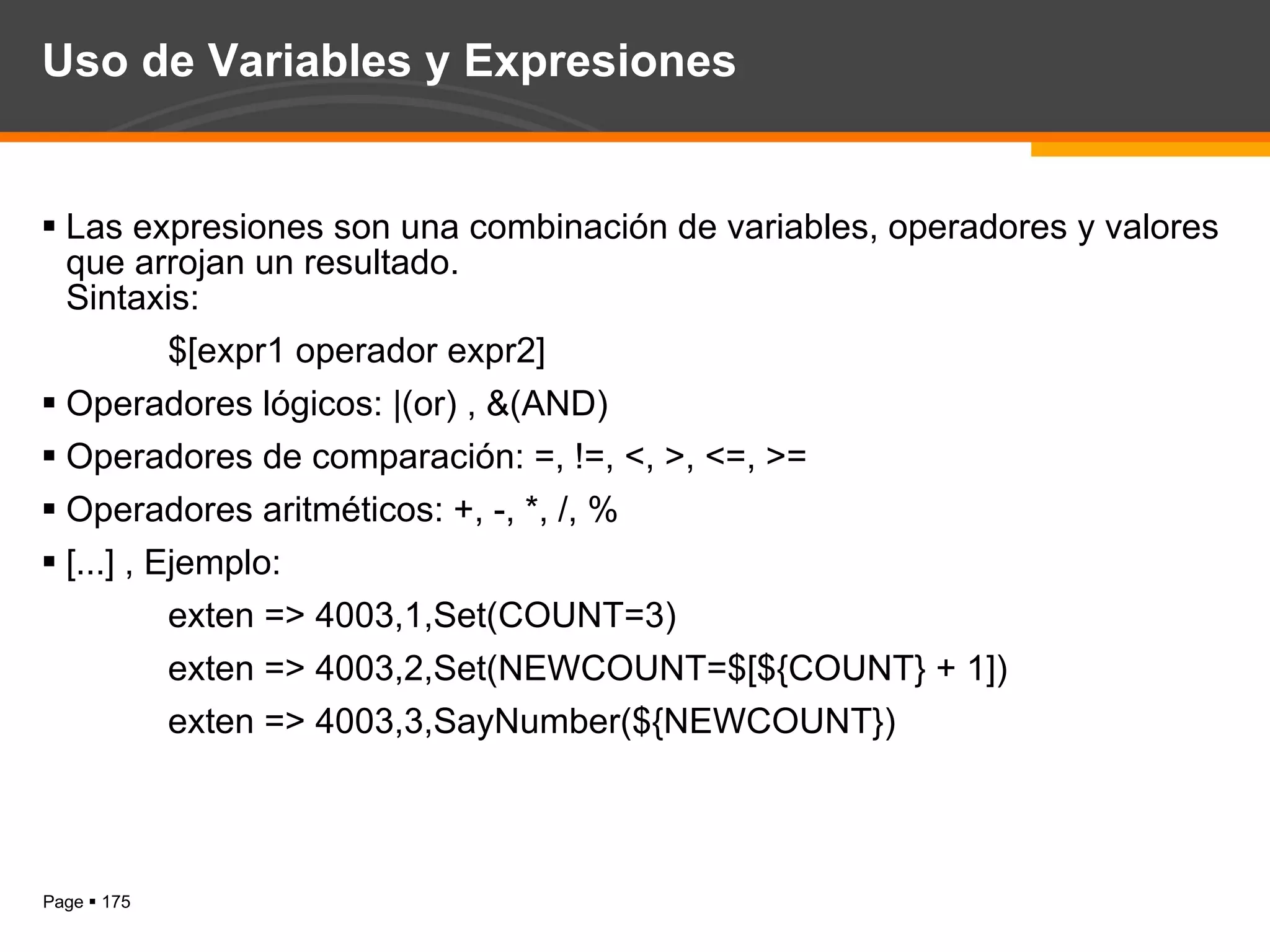 Uso de Variables y Expresiones Las expresiones son una combinación de variables, operadores y valores que arrojan un resultado.  Sintaxis: $[expr1 operador expr2] Operadores lógicos: |(or) , &(AND) Operadores de comparación: =, !=, <, >, <=, >= Operadores aritméticos: +, -, *, /, % [...] , Ejemplo: exten => 4003,1,Set(COUNT=3) exten => 4003,2,Set(NEWCOUNT=$[${COUNT} + 1]) exten => 4003,3,SayNumber(${NEWCOUNT}) 