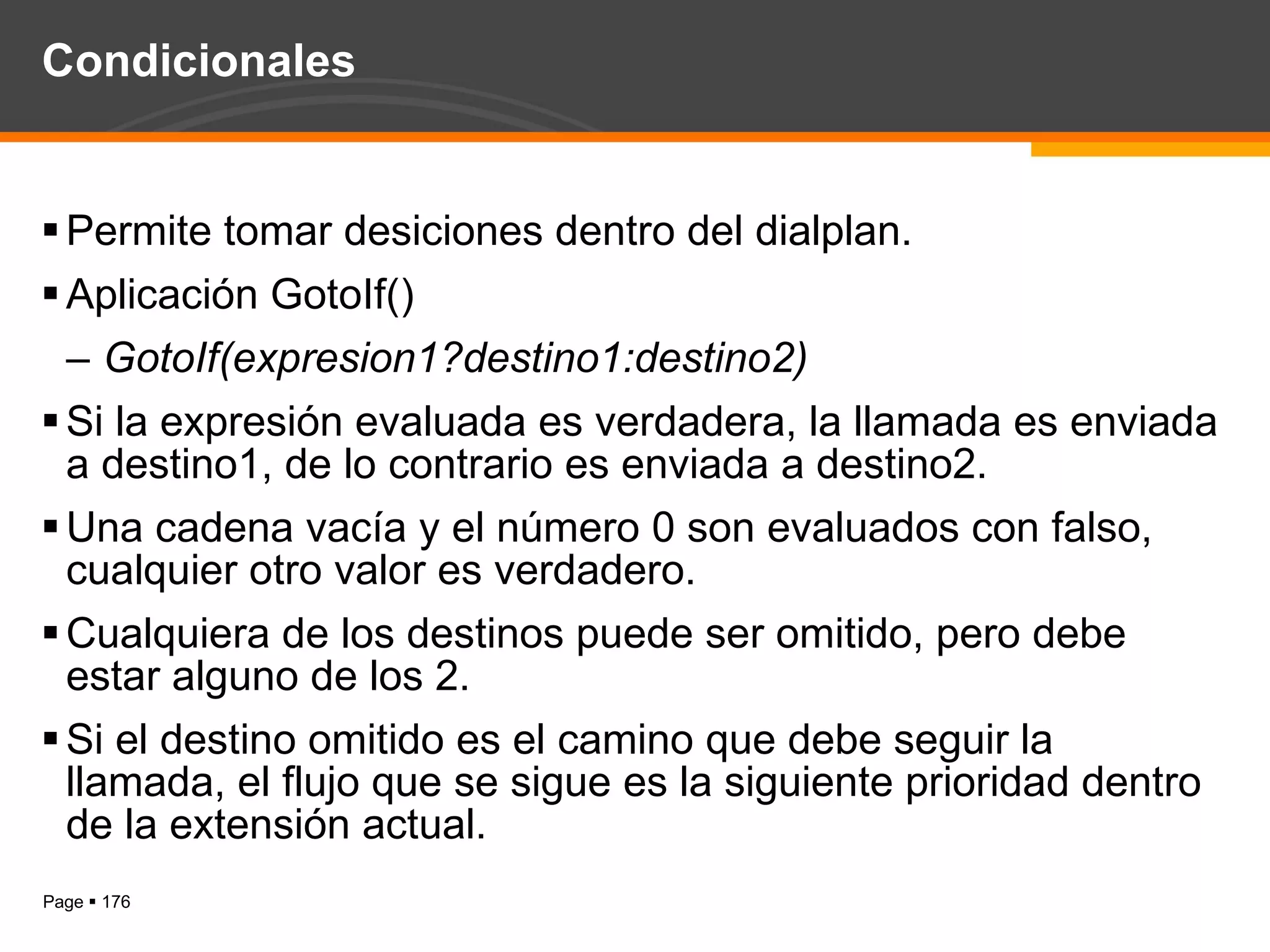 Condicionales Permite tomar desiciones dentro del dialplan. Aplicación GotoIf() GotoIf(expresion1?destino1:destino2) Si la expresión evaluada es verdadera, la llamada es enviada a destino1, de lo contrario es enviada a destino2. Una cadena vacía y el número 0 son evaluados con falso, cualquier otro valor es verdadero. Cualquiera de los destinos puede ser omitido, pero debe estar alguno de los 2. Si el destino omitido es el camino que debe seguir la llamada, el flujo que se sigue es la siguiente prioridad dentro de la extensión actual. 