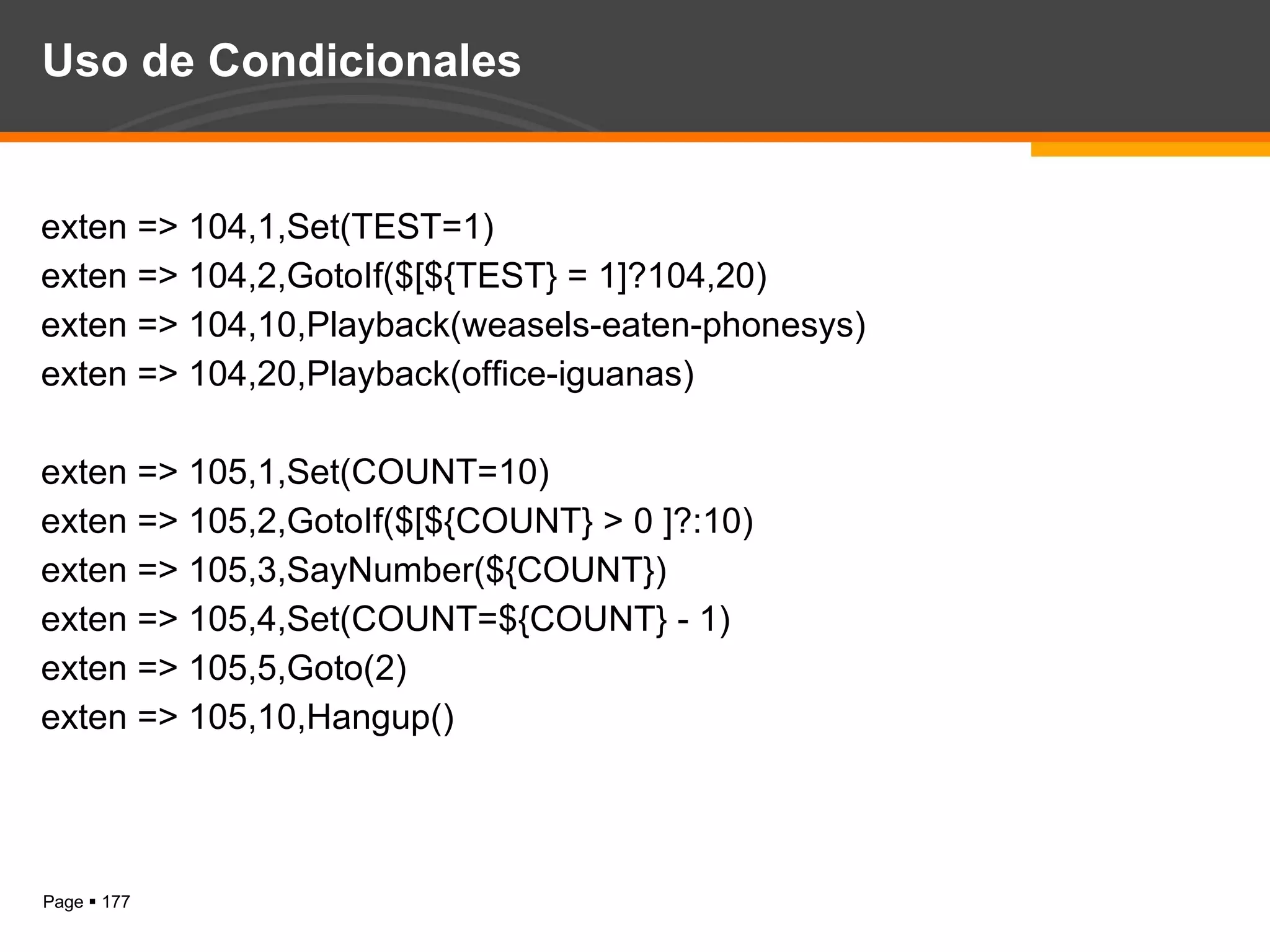 Uso de Condicionales exten => 104,1,Set(TEST=1) exten => 104,2,GotoIf($[${TEST} = 1]?104,20) exten => 104,10,Playback(weasels-eaten-phonesys) exten => 104,20,Playback(office-iguanas) exten => 105,1,Set(COUNT=10) exten => 105,2,GotoIf($[${COUNT} > 0 ]?:10) exten => 105,3,SayNumber(${COUNT}) exten => 105,4,Set(COUNT=${COUNT} - 1) exten => 105,5,Goto(2) exten => 105,10,Hangup() 