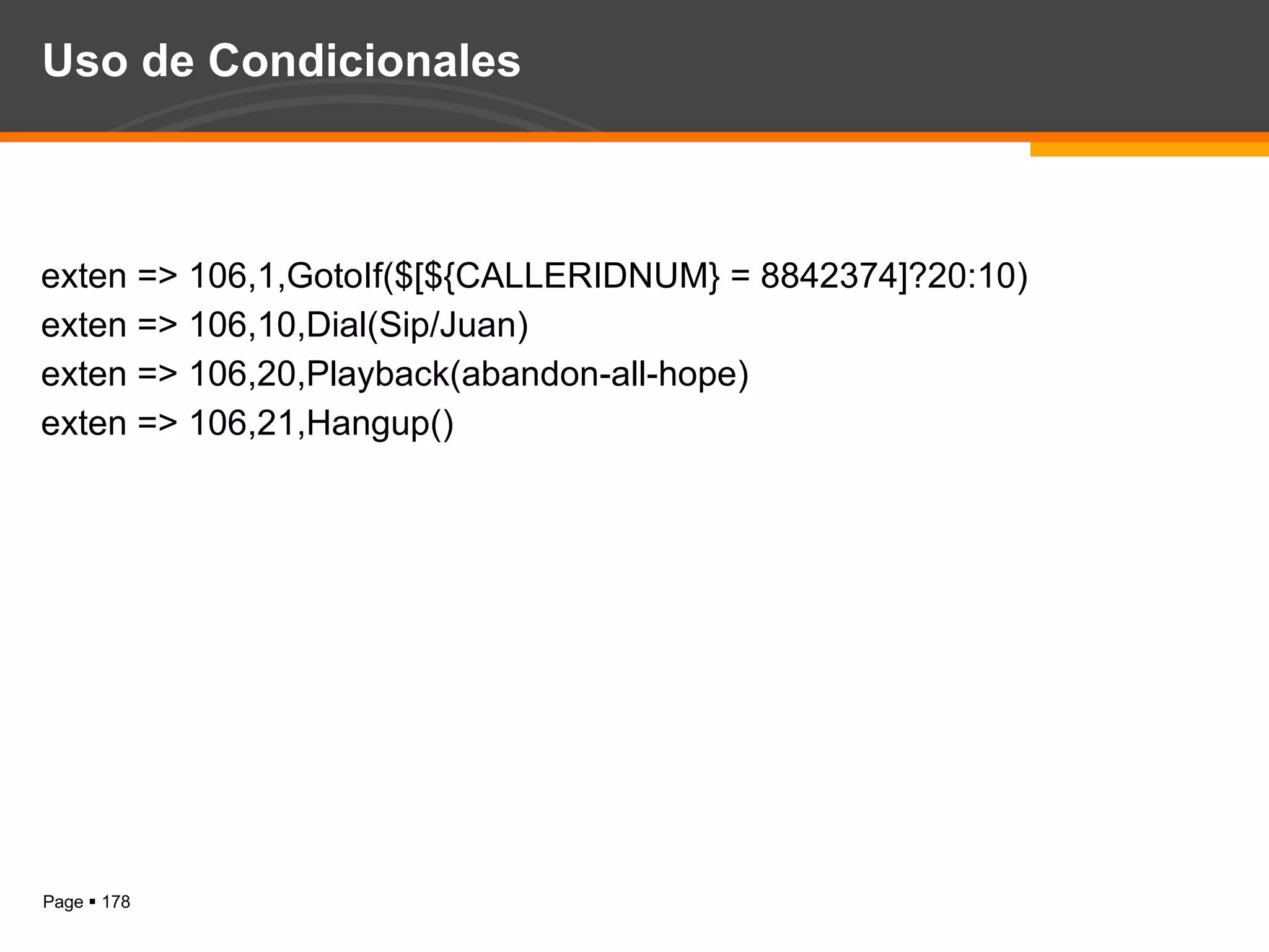 Uso de Condicionales exten => 106,1,GotoIf($[${CALLERIDNUM} = 8842374]?20:10) exten => 106,10,Dial(Sip/Juan) exten => 106,20,Playback(abandon-all-hope) exten => 106,21,Hangup() 