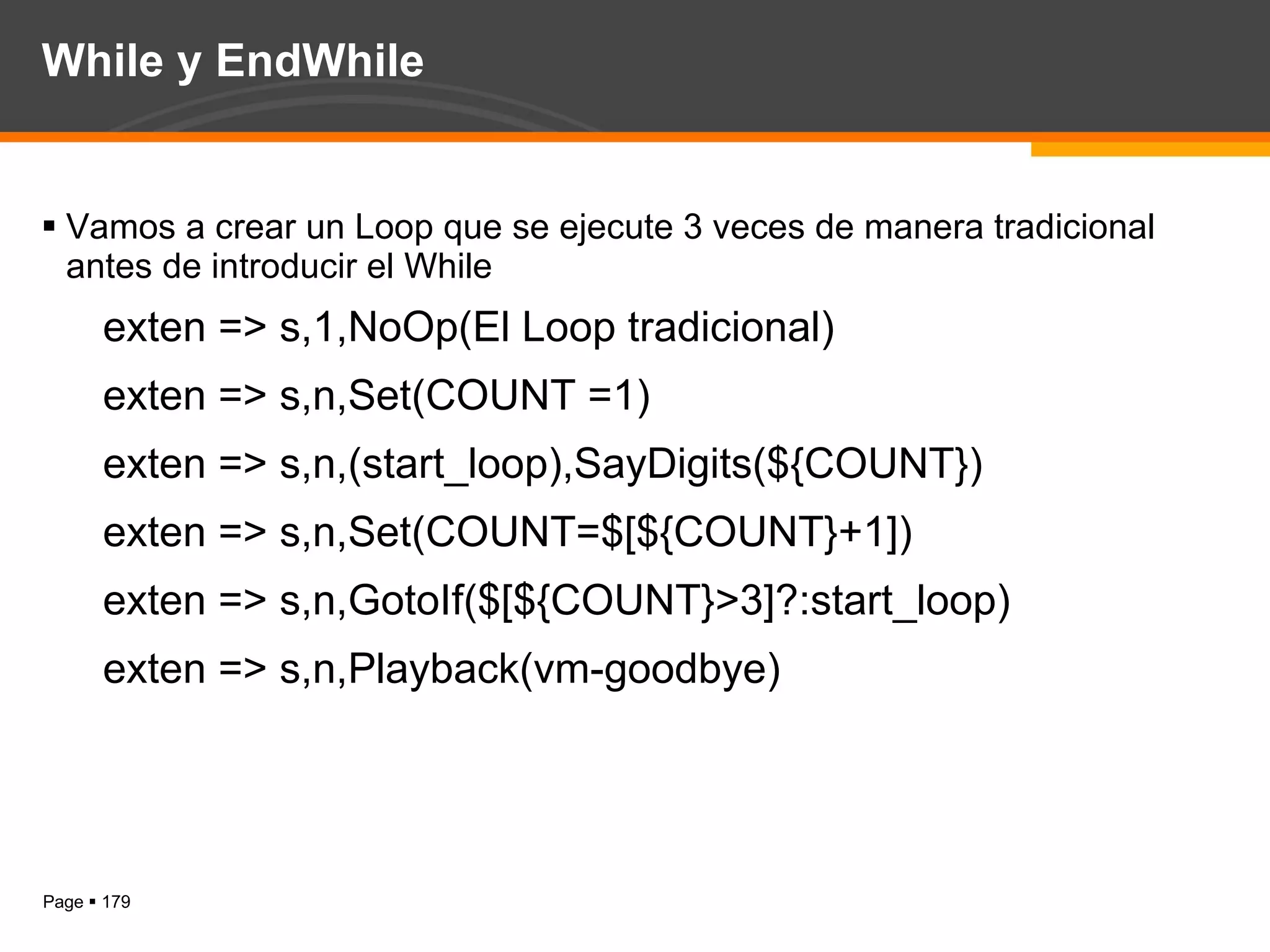 While y EndWhile Vamos a crear un Loop que se ejecute 3 veces de manera tradicional antes de introducir el While exten => s,1,NoOp(El Loop tradicional) exten => s,n,Set(COUNT =1) exten => s,n,(start_loop),SayDigits(${COUNT}) exten => s,n,Set(COUNT=$[${COUNT}+1]) exten => s,n,GotoIf($[${COUNT}>3]?:start_loop) exten => s,n,Playback(vm-goodbye) 