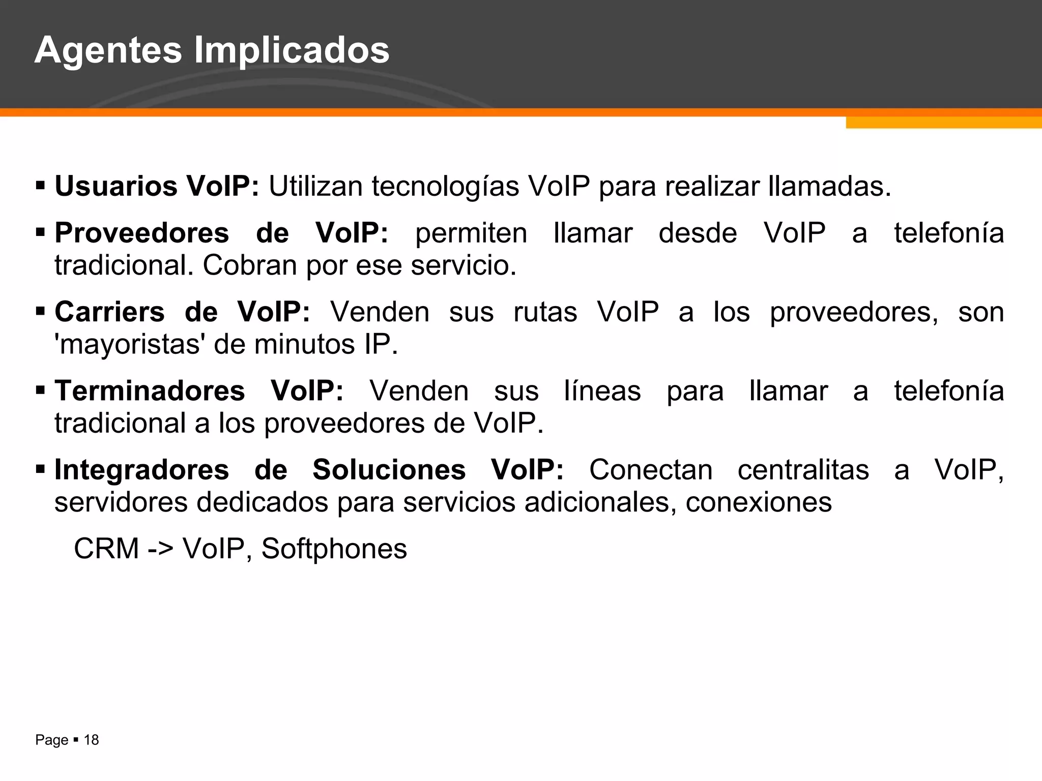 Agentes Implicados Usuarios VoIP:  Utilizan tecnologías VoIP para realizar llamadas. Proveedores de VoIP:  permiten llamar desde VoIP a telefonía tradicional. Cobran por ese servicio. Carriers de VoIP:  Venden sus rutas VoIP a los proveedores, son 'mayoristas' de minutos IP. Terminadores VoIP:  Venden sus líneas para llamar a telefonía tradicional a los proveedores de VoIP. Integradores de Soluciones VoIP:  Conectan centralitas a VoIP, servidores dedicados para servicios adicionales, conexiones  CRM -> VoIP, Softphones 