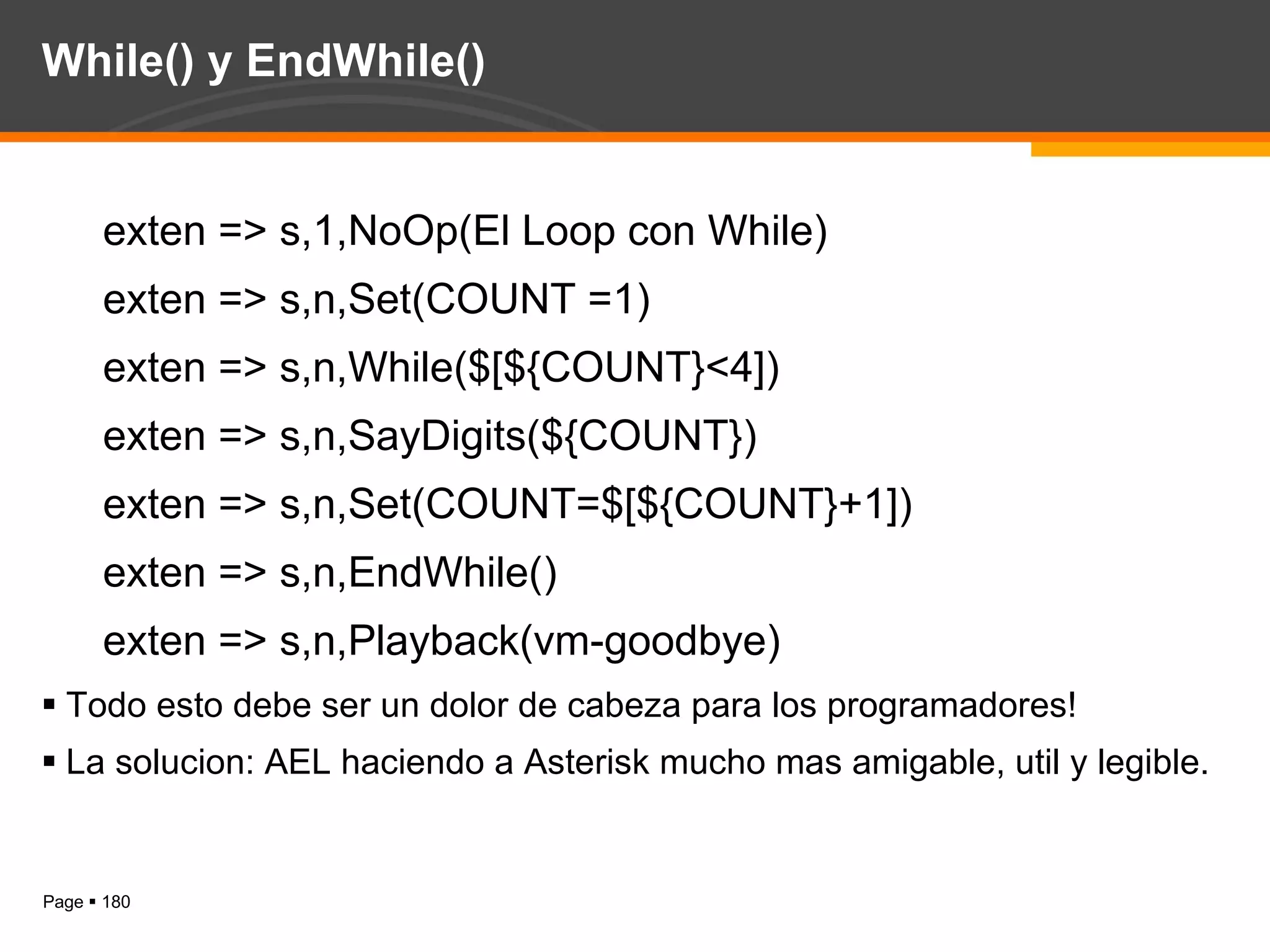While() y EndWhile() exten => s,1,NoOp(El Loop con While) exten => s,n,Set(COUNT =1) exten => s,n,While($[${COUNT}<4]) exten => s,n,SayDigits(${COUNT}) exten => s,n,Set(COUNT=$[${COUNT}+1]) exten => s,n,EndWhile() exten => s,n,Playback(vm-goodbye) Todo esto debe ser un dolor de cabeza para los programadores! La solucion: AEL haciendo a Asterisk mucho mas amigable, util y legible. 