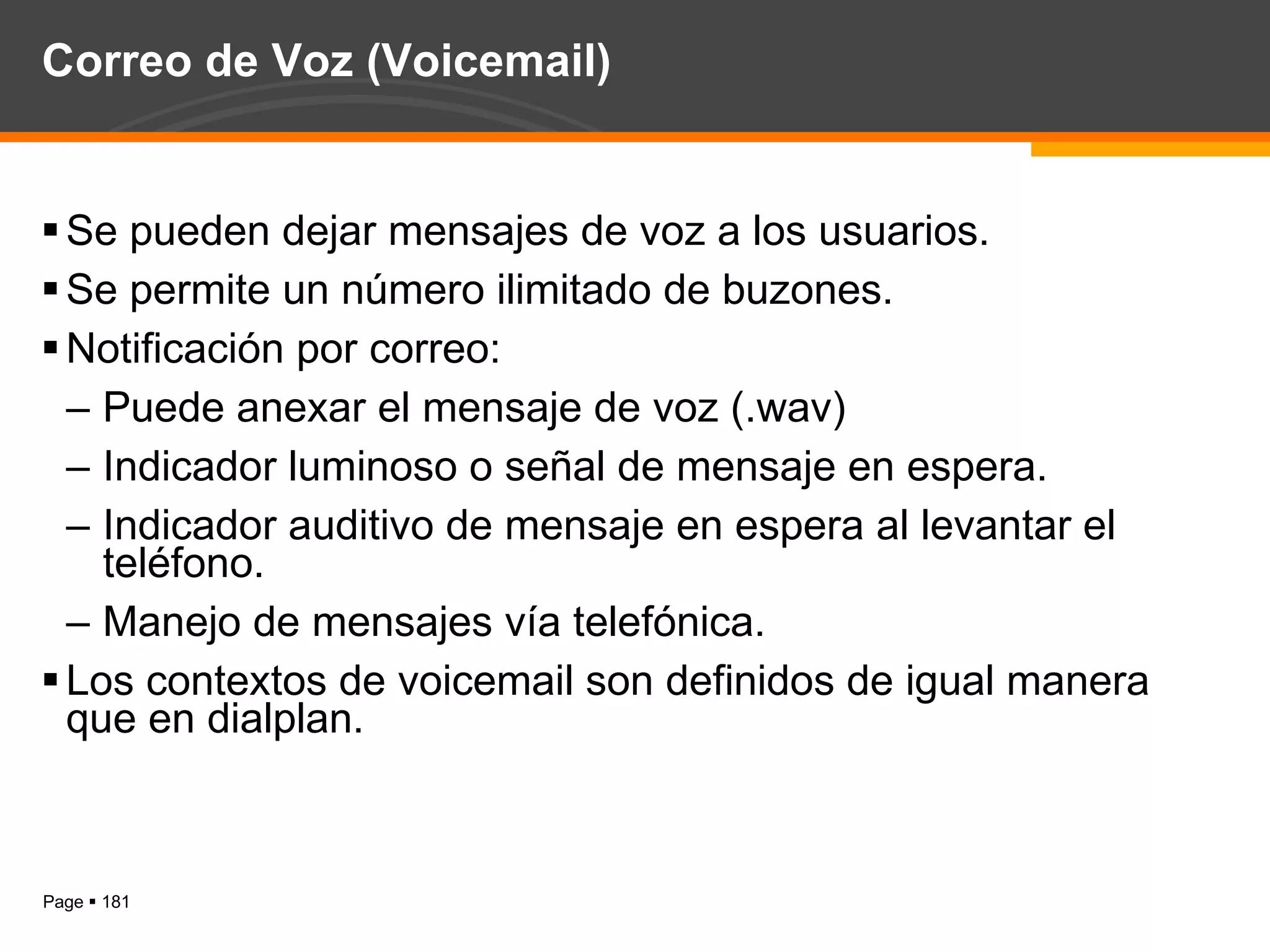 Correo de Voz (Voicemail) Se pueden dejar mensajes de voz a los usuarios. Se permite un número ilimitado de buzones. Notificación por correo: Puede anexar el mensaje de voz (.wav) Indicador luminoso o señal de mensaje en espera. Indicador auditivo de mensaje en espera al levantar el teléfono. Manejo de mensajes vía telefónica. Los contextos de voicemail son definidos de igual manera que en dialplan. 