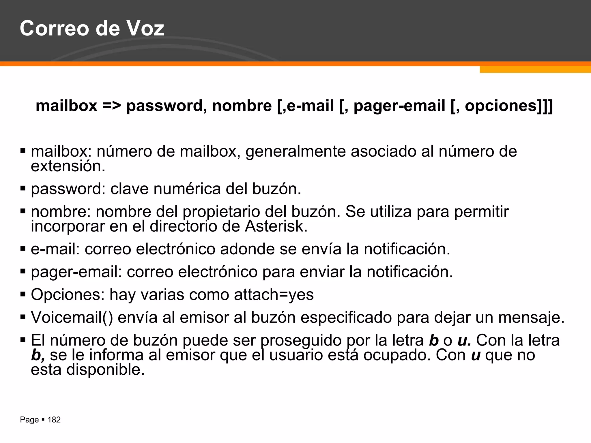 Correo de Voz mailbox => password, nombre [,e-mail [, pager-email [, opciones]]] mailbox: número de mailbox, generalmente asociado al número de extensión. password: clave numérica del buzón. nombre: nombre del propietario del buzón. Se utiliza para permitir incorporar en el directorio de Asterisk. e-mail: correo electrónico adonde se envía la notificación. pager-email: correo electrónico para enviar la notificación. Opciones: hay varias como attach=yes  Voicemail() envía al emisor al buzón especificado para dejar un mensaje. El número de buzón puede ser proseguido por la letra  b  o  u.  Con la letra  b,  se le informa al emisor que el usuario está ocupado. Con  u  que no esta disponible. 