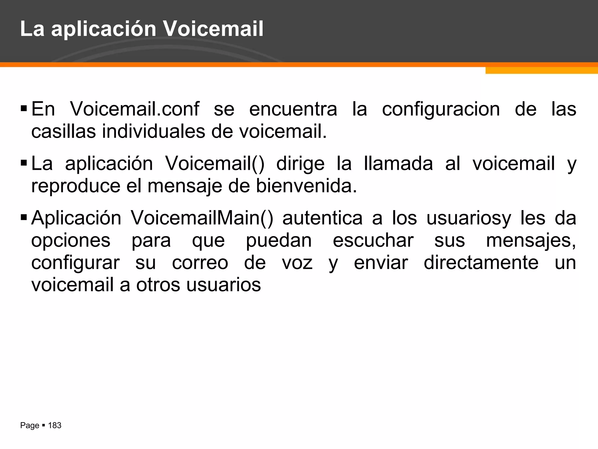 La aplicación Voicemail En Voicemail.conf se encuentra la configuracion de las casillas individuales de voicemail. La aplicación Voicemail() dirige la llamada al voicemail y reproduce el mensaje de bienvenida. Aplicación VoicemailMain() autentica a los usuariosy les da opciones para que puedan escuchar sus mensajes, configurar su correo de voz y enviar directamente un voicemail a otros usuarios 