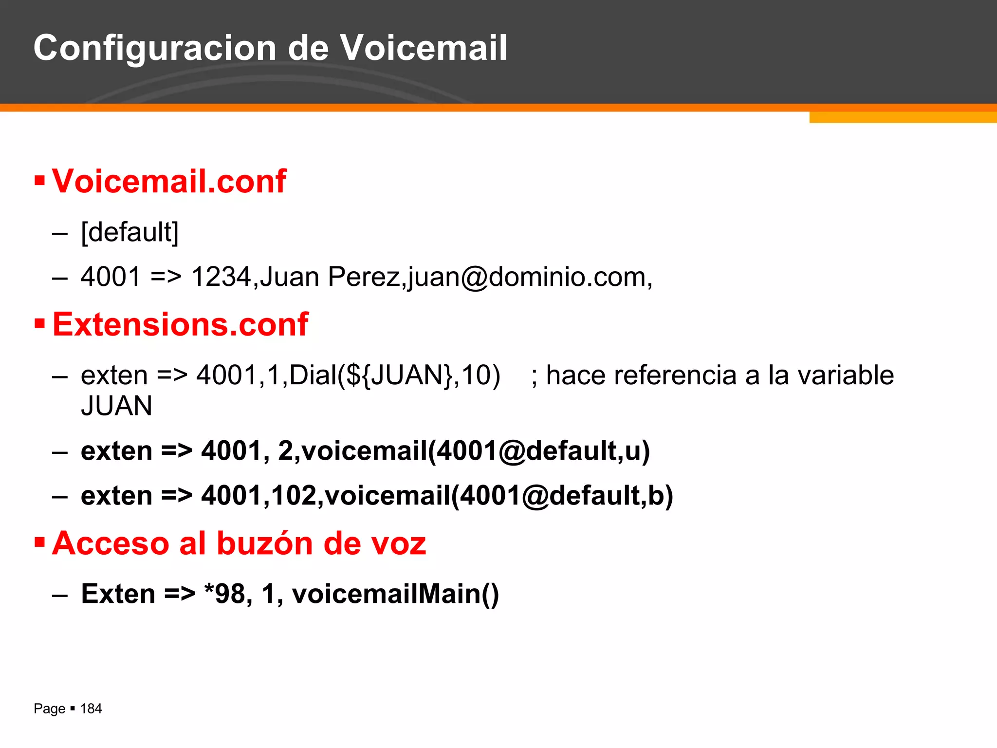 Configuracion de Voicemail Voicemail.conf [default] 4001 => 1234,Juan Perez,juan@dominio.com, Extensions.conf exten => 4001,1,Dial(${JUAN},10) ; hace referencia a la variable JUAN exten => 4001, 2,voicemail(4001@default,u) exten => 4001,102,voicemail(4001@default,b) Acceso al buzón de voz Exten => *98, 1, voicemailMain() 
