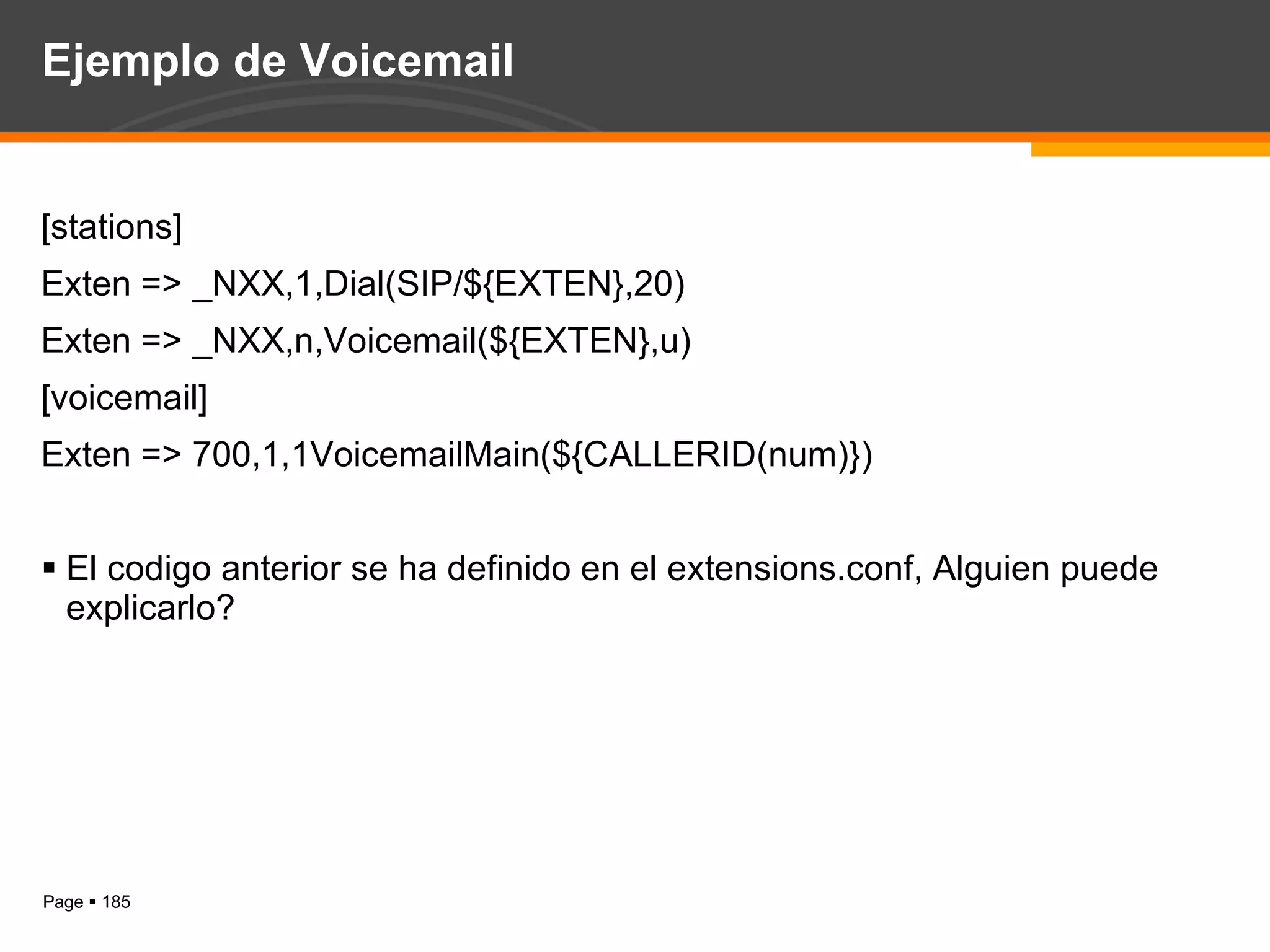 Ejemplo de Voicemail [stations] Exten => _NXX,1,Dial(SIP/${EXTEN},20) Exten => _NXX,n,Voicemail(${EXTEN},u) [voicemail] Exten => 700,1,1VoicemailMain(${CALLERID(num)}) El codigo anterior se ha definido en el extensions.conf, Alguien puede explicarlo? 