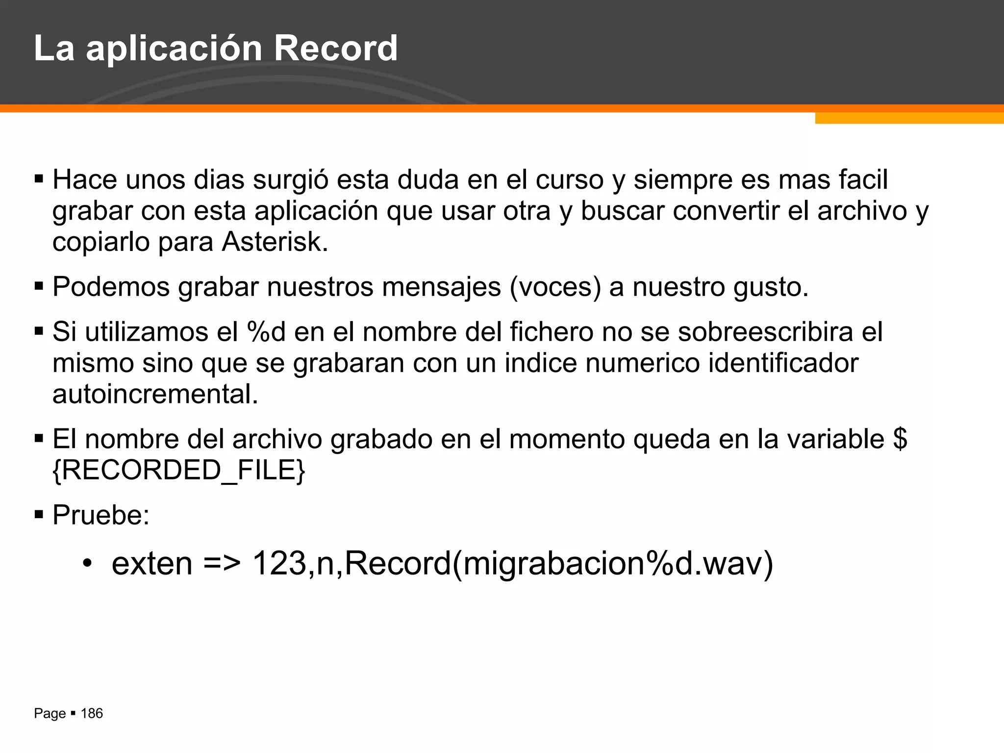 La aplicación Record Hace unos dias surgió esta duda en el curso y siempre es mas facil grabar con esta aplicación que usar otra y buscar convertir el archivo y copiarlo para Asterisk. Podemos grabar nuestros mensajes (voces) a nuestro gusto. Si utilizamos el %d en el nombre del fichero no se sobreescribira el mismo sino que se grabaran con un indice numerico identificador autoincremental. El nombre del archivo grabado en el momento queda en la variable ${RECORDED_FILE} Pruebe: exten => 123,n,Record(migrabacion%d.wav) 