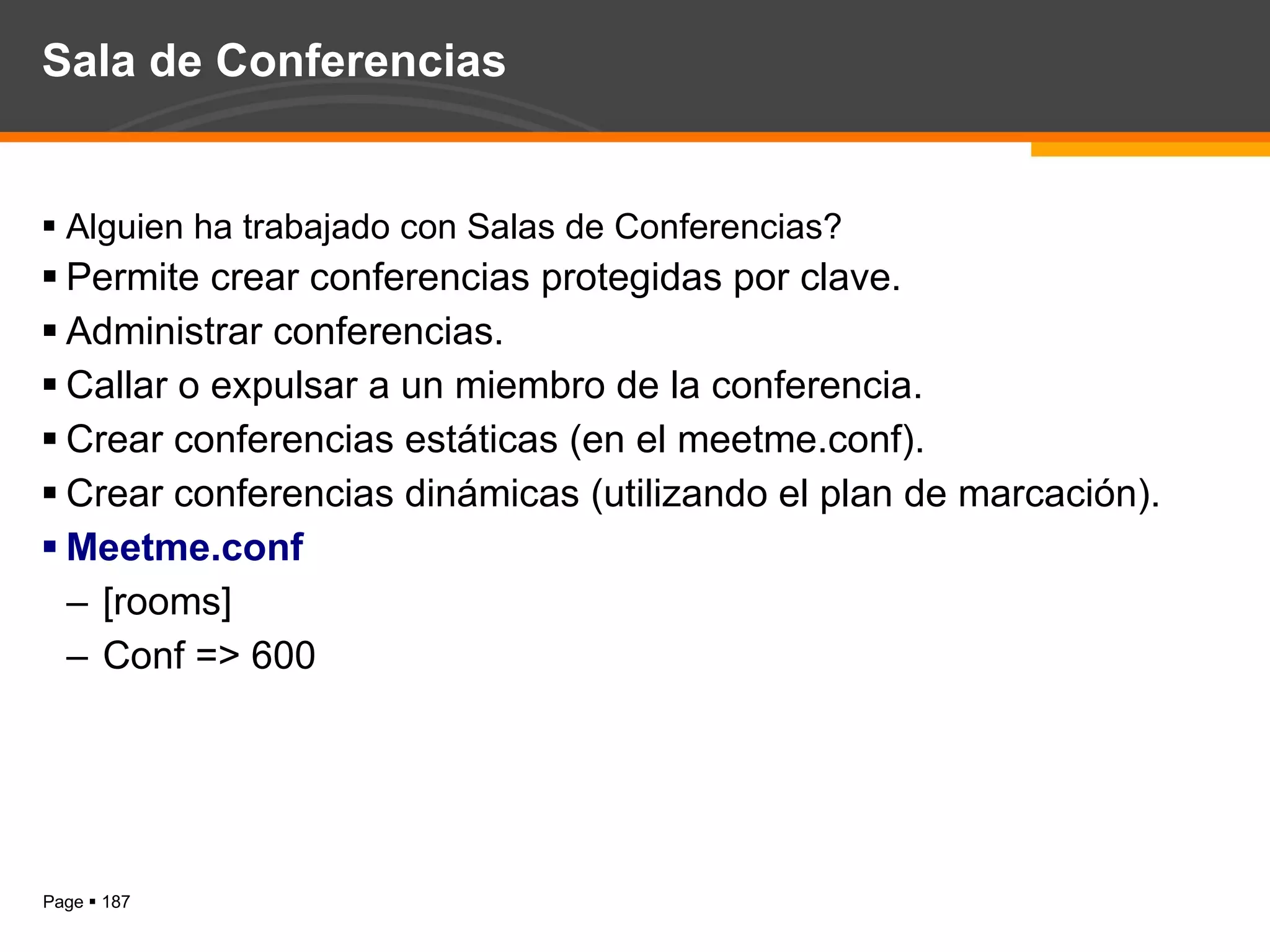 Sala de Conferencias Alguien ha trabajado con Salas de Conferencias? Permite crear conferencias protegidas por clave. Administrar conferencias. Callar o expulsar a un miembro de la conferencia. Crear conferencias estáticas (en el meetme.conf). Crear conferencias dinámicas (utilizando el plan de marcación). Meetme.conf [rooms] Conf => 600 