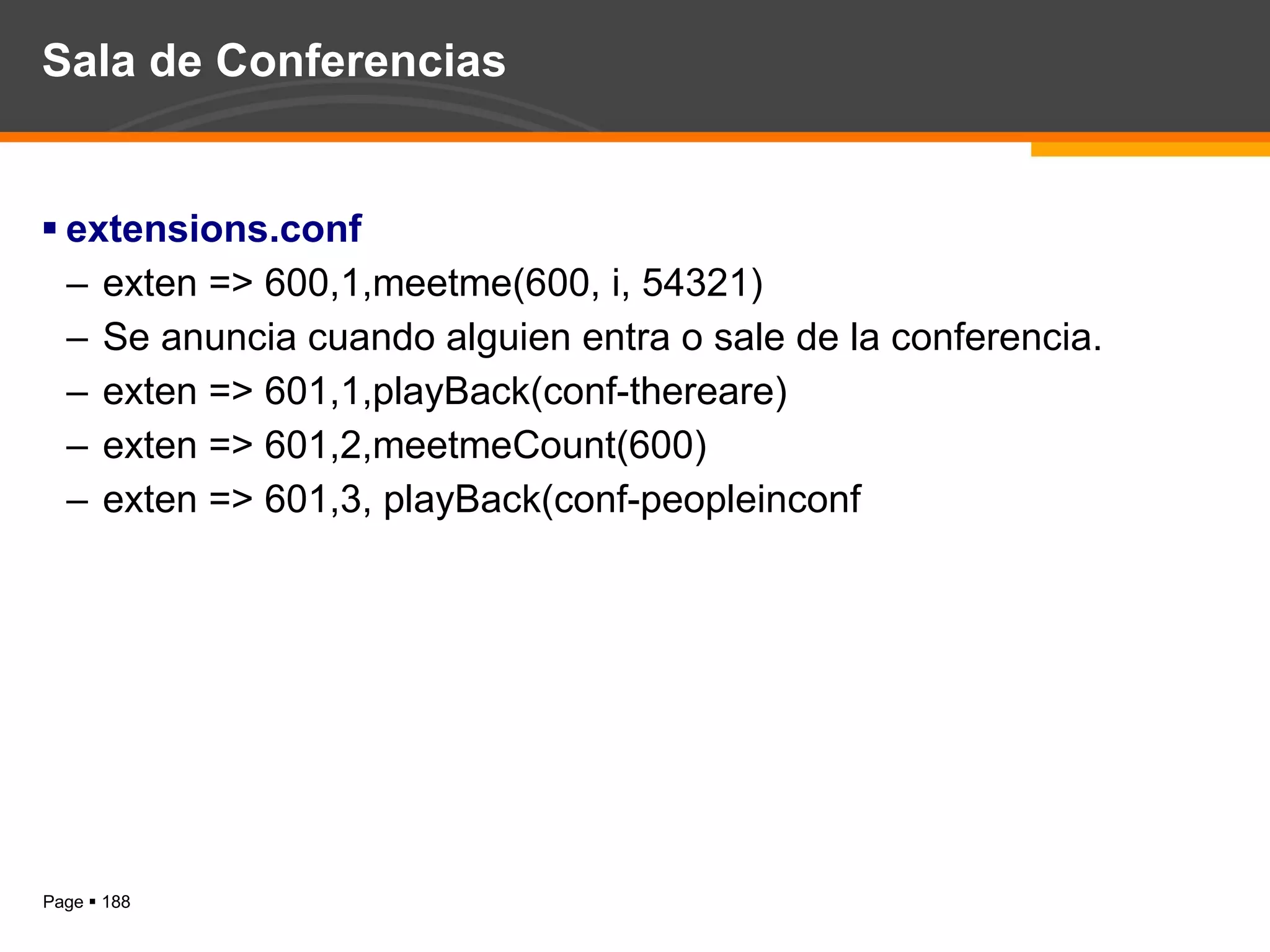 Sala de Conferencias extensions.conf exten => 600,1,meetme(600, i, 54321) Se anuncia cuando alguien entra o sale de la conferencia. exten => 601,1,playBack(conf-thereare) exten => 601,2,meetmeCount(600) exten => 601,3, playBack(conf-peopleinconf 