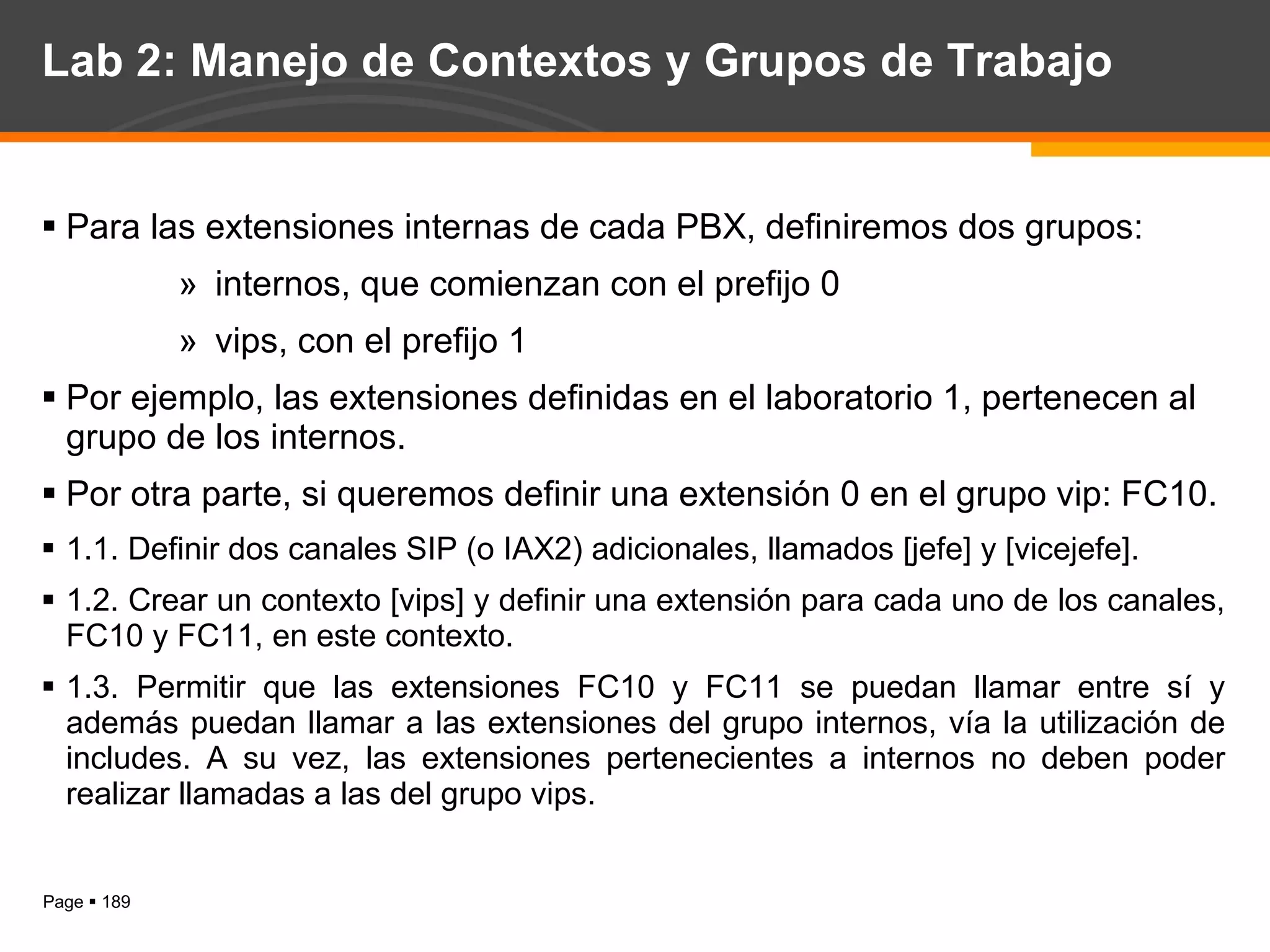 Lab 2: Manejo de Contextos y Grupos de Trabajo Para las extensiones internas de cada PBX, definiremos dos grupos: internos, que comienzan con el prefijo 0 vips, con el prefijo 1 Por ejemplo, las extensiones definidas en el laboratorio 1, pertenecen al grupo de los internos. Por otra parte, si queremos definir una extensión 0 en el grupo vip: FC10. 1.1. Definir dos canales SIP (o IAX2) adicionales, llamados [jefe] y [vicejefe]. 1.2. Crear un contexto [vips] y definir una extensión para cada uno de los canales, FC10 y FC11, en este contexto. 1.3. Permitir que las extensiones FC10 y FC11 se puedan llamar entre sí y además puedan llamar a las extensiones del grupo internos, vía la utilización de includes. A su vez, las extensiones pertenecientes a internos no deben poder realizar llamadas a las del grupo vips. 