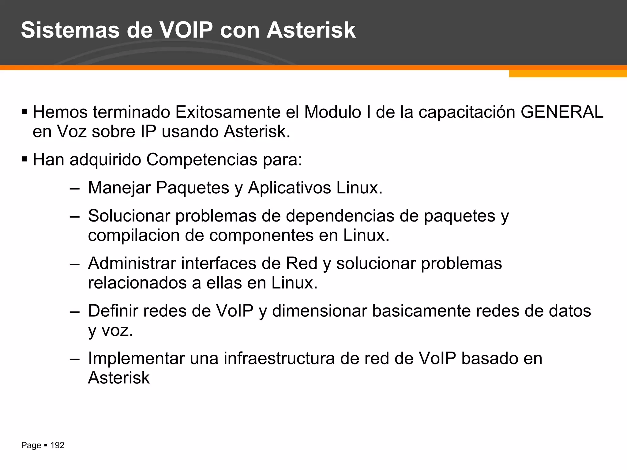 Sistemas de VOIP con Asterisk Hemos terminado Exitosamente el Modulo I de la capacitación GENERAL en Voz sobre IP usando Asterisk. Han adquirido Competencias para: Manejar Paquetes y Aplicativos Linux. Solucionar problemas de dependencias de paquetes y compilacion de componentes en Linux. Administrar interfaces de Red y solucionar problemas relacionados a ellas en Linux. Definir redes de VoIP y dimensionar basicamente redes de datos y voz. Implementar una infraestructura de red de VoIP basado en Asterisk 