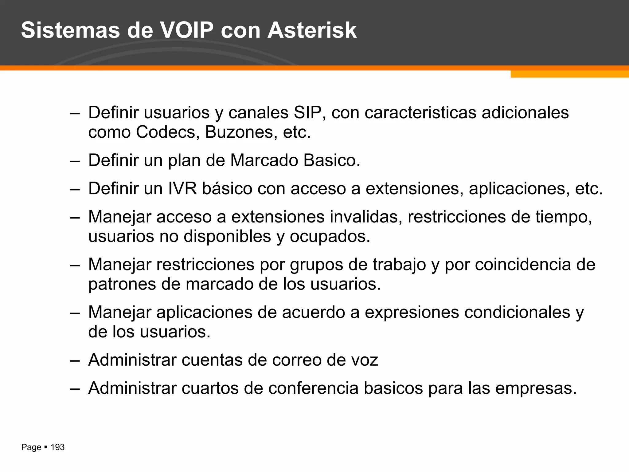 Sistemas de VOIP con Asterisk Definir usuarios y canales SIP, con caracteristicas adicionales como Codecs, Buzones, etc. Definir un plan de Marcado Basico. Definir un IVR básico con acceso a extensiones, aplicaciones, etc. Manejar acceso a extensiones invalidas, restricciones de tiempo, usuarios no disponibles y ocupados. Manejar restricciones por grupos de trabajo y por coincidencia de patrones de marcado de los usuarios. Manejar aplicaciones de acuerdo a expresiones condicionales y de los usuarios. Administrar cuentas de correo de voz  Administrar cuartos de conferencia basicos para las empresas. 