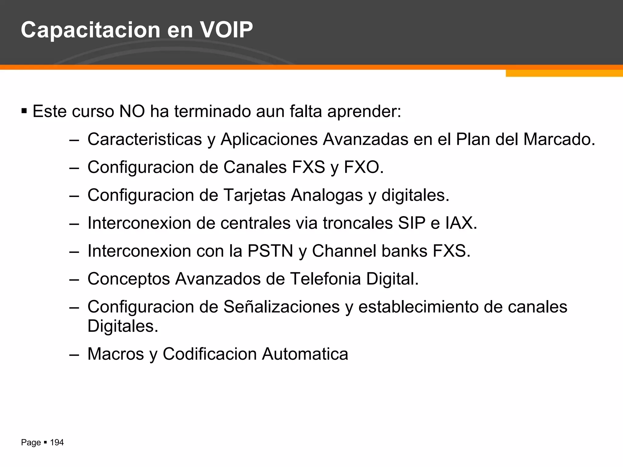 Capacitacion en VOIP Este curso NO ha terminado aun falta aprender: Caracteristicas y Aplicaciones Avanzadas en el Plan del Marcado. Configuracion de Canales FXS y FXO. Configuracion de Tarjetas Analogas y digitales. Interconexion de centrales via troncales SIP e IAX. Interconexion con la PSTN y Channel banks FXS. Conceptos Avanzados de Telefonia Digital. Configuracion de Señalizaciones y establecimiento de canales Digitales. Macros y Codificacion Automatica 