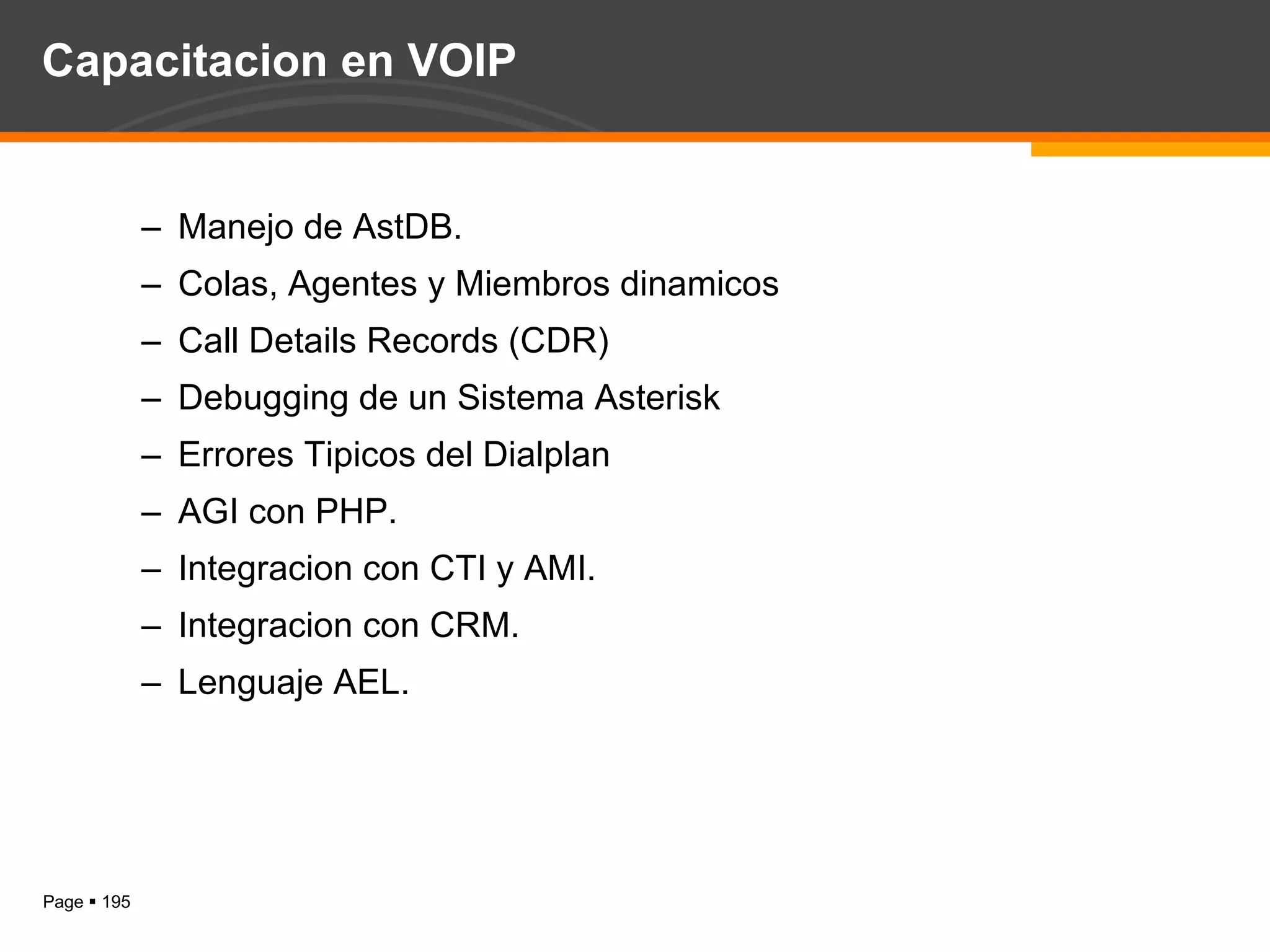Capacitacion en VOIP Manejo de AstDB. Colas, Agentes y Miembros dinamicos Call Details Records (CDR) Debugging de un Sistema Asterisk Errores Tipicos del Dialplan AGI con PHP. Integracion con CTI y AMI. Integracion con CRM. Lenguaje AEL. 