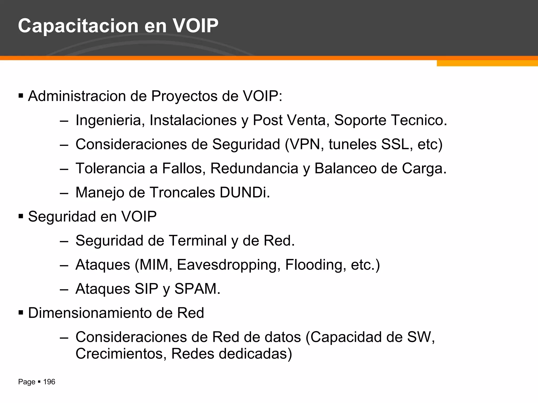 Capacitacion en VOIP Administracion de Proyectos de VOIP: Ingenieria, Instalaciones y Post Venta, Soporte Tecnico. Consideraciones de Seguridad (VPN, tuneles SSL, etc) Tolerancia a Fallos, Redundancia y Balanceo de Carga. Manejo de Troncales DUNDi. Seguridad en VOIP Seguridad de Terminal y de Red. Ataques (MIM, Eavesdropping, Flooding, etc.) Ataques SIP y SPAM. Dimensionamiento de Red Consideraciones de Red de datos (Capacidad de SW, Crecimientos, Redes dedicadas) 