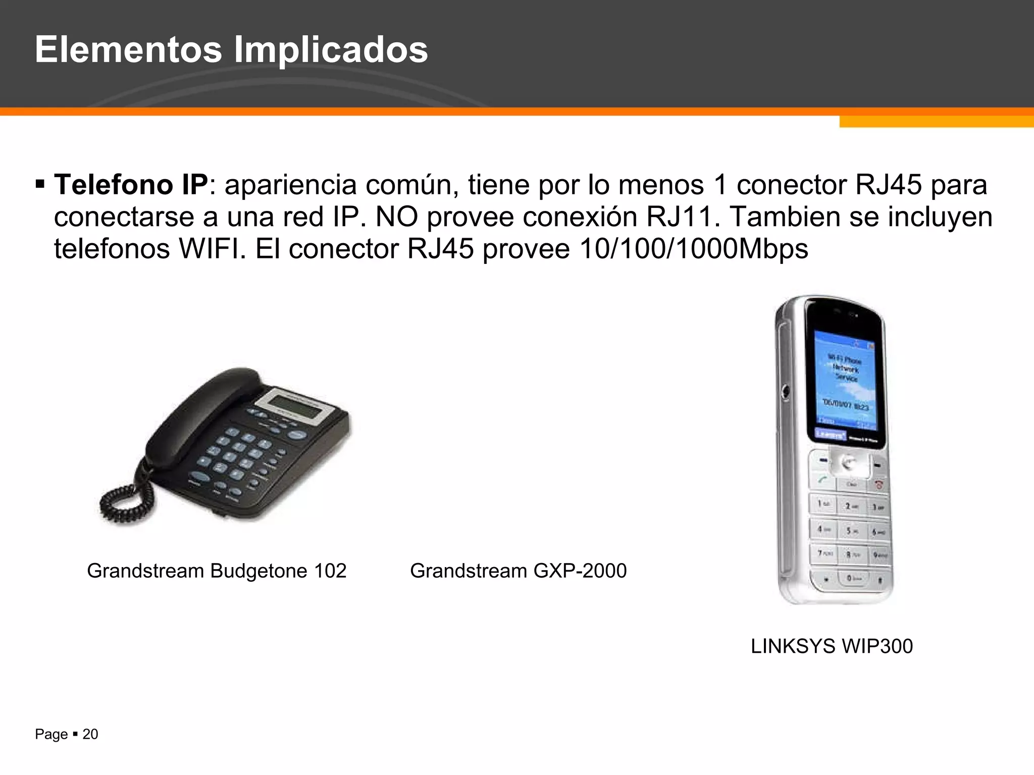 Elementos Implicados Telefono IP : apariencia común, tiene por lo menos 1 conector RJ45 para conectarse a una red IP. NO provee conexión RJ11. Tambien se incluyen telefonos WIFI. El conector RJ45 provee 10/100/1000Mbps Grandstream Budgetone 102 Grandstream GXP-2000 LINKSYS WIP300 