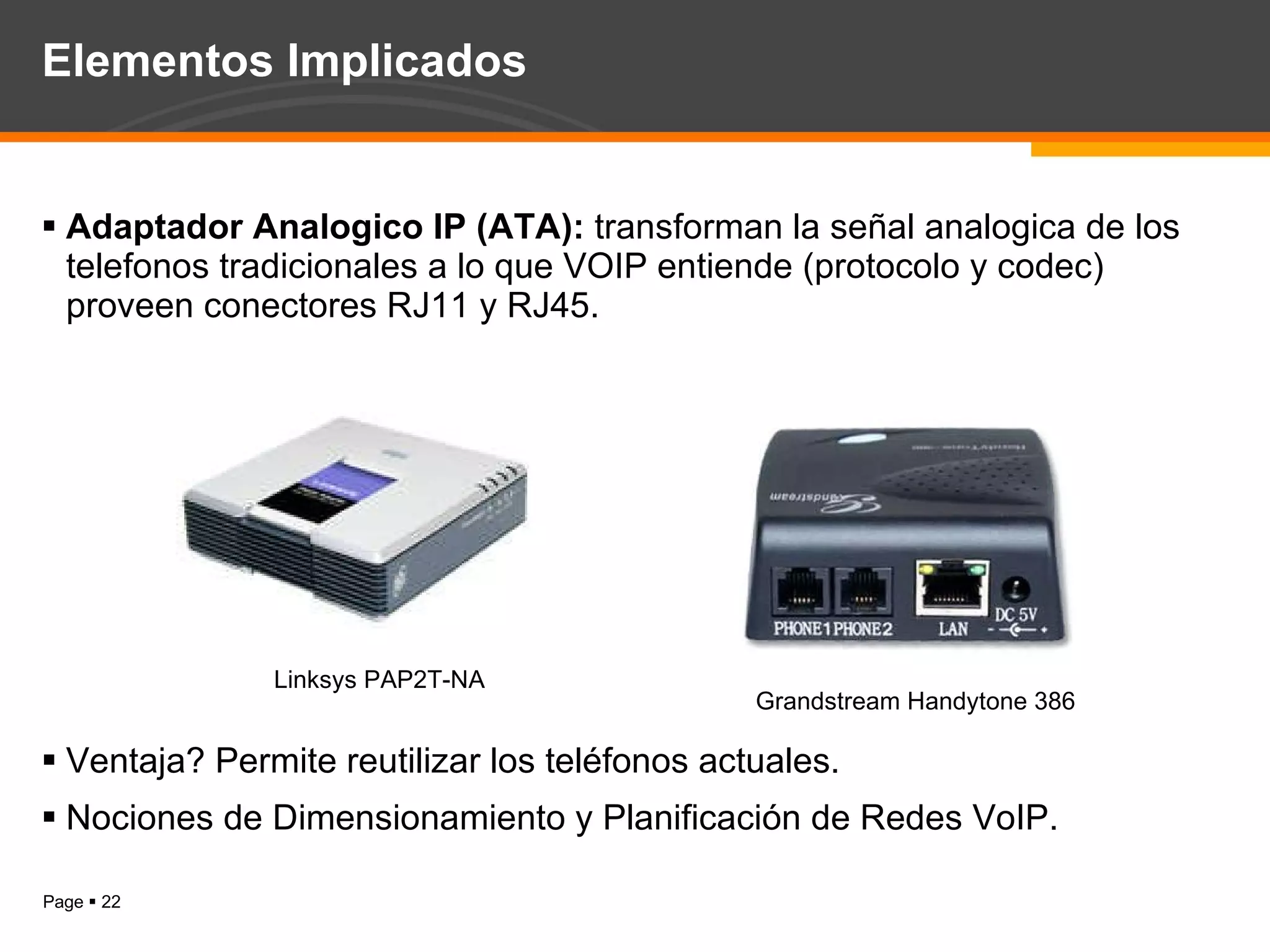 Elementos Implicados Adaptador Analogico IP (ATA):  transforman la señal analogica de los telefonos tradicionales a lo que VOIP entiende (protocolo y codec) proveen conectores RJ11 y RJ45. Ventaja? Permite reutilizar los teléfonos actuales. Nociones de Dimensionamiento y Planificación de Redes VoIP. Linksys PAP2T-NA Grandstream Handytone 386 