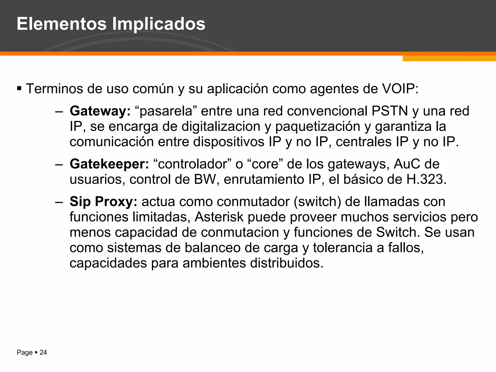 Elementos Implicados Terminos de uso común y su aplicación como agentes de VOIP: Gateway:  “pasarela” entre una red convencional PSTN y una red IP, se encarga de digitalizacion y paquetización y garantiza la comunicación entre dispositivos IP y no IP, centrales IP y no IP. Gatekeeper:  “controlador” o “core” de los gateways, AuC de usuarios, control de BW, enrutamiento IP, el básico de H.323. Sip Proxy:  actua como conmutador (switch) de llamadas con funciones limitadas, Asterisk puede proveer muchos servicios pero menos capacidad de conmutacion y funciones de Switch. Se usan como sistemas de balanceo de carga y tolerancia a fallos, capacidades para ambientes distribuidos. 