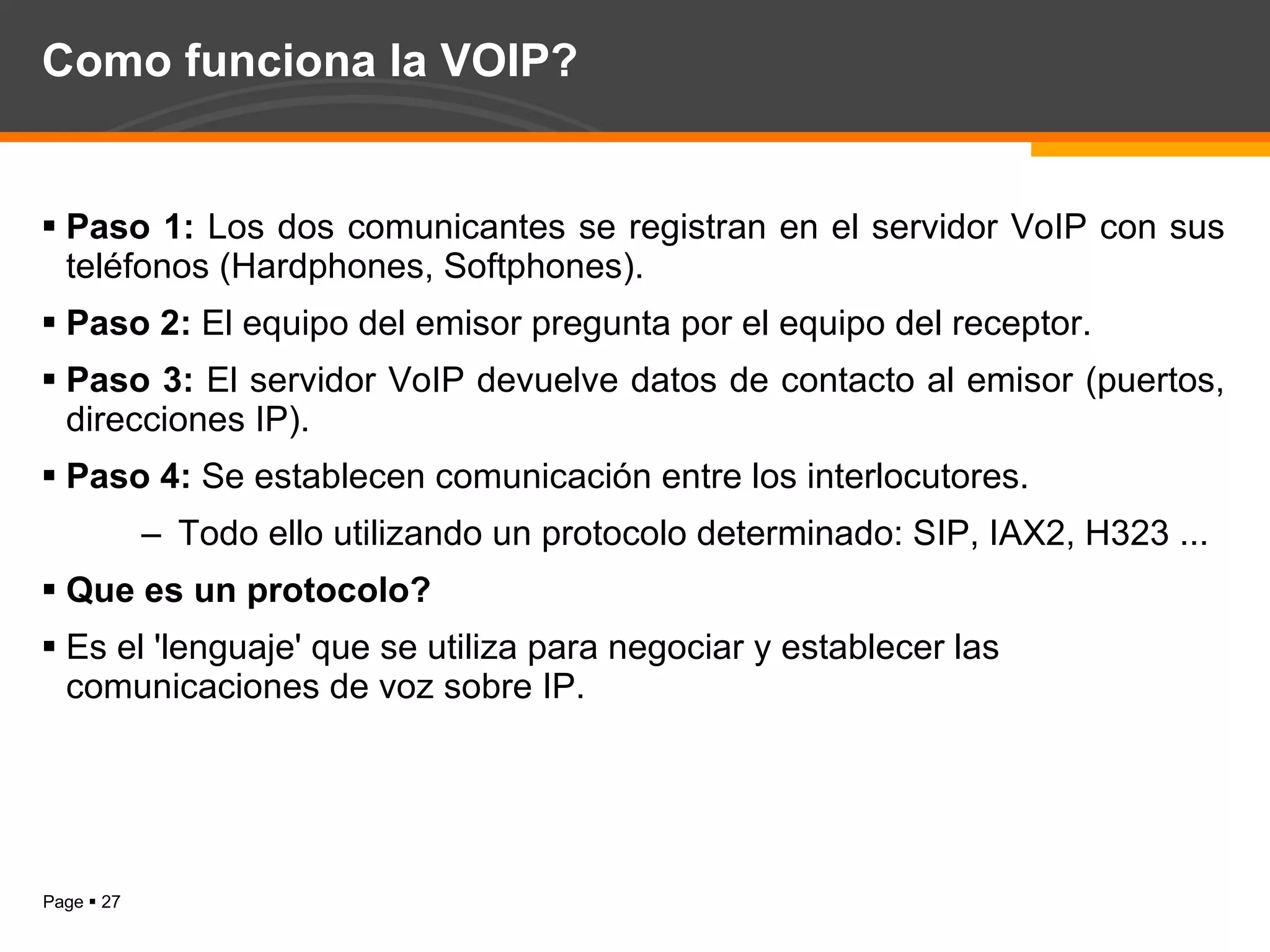 Como funciona la VOIP? Paso 1:  Los dos comunicantes se registran en el servidor VoIP con sus teléfonos (Hardphones, Softphones). Paso 2:  El equipo del emisor pregunta por el equipo del receptor. Paso 3:  El servidor VoIP devuelve datos de contacto al emisor (puertos, direcciones IP). Paso 4:  Se establecen comunicación entre los interlocutores. Todo ello utilizando un protocolo determinado: SIP, IAX2, H323 ... Que es un protocolo? Es el 'lenguaje' que se utiliza para negociar y establecer las comunicaciones de voz sobre IP. 