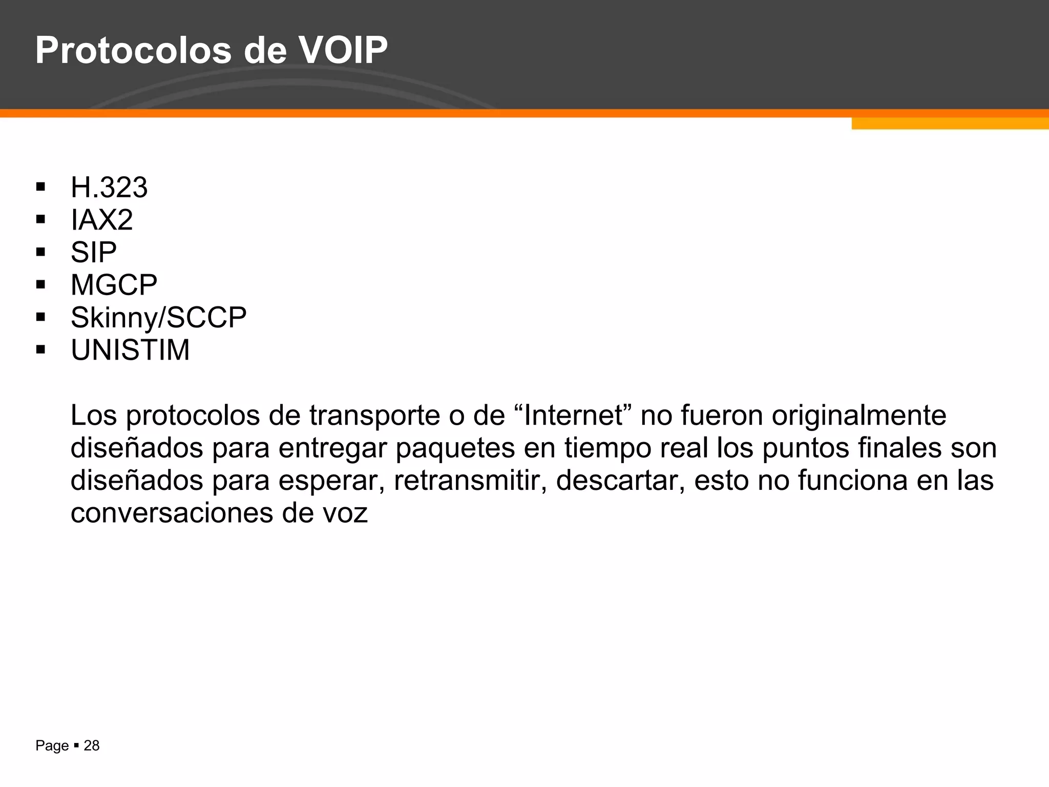 Protocolos de VOIP H.323 IAX2 SIP MGCP Skinny/SCCP UNISTIM  Los protocolos de transporte o de “Internet” no fueron originalmente diseñados para entregar paquetes en tiempo real los puntos finales son diseñados para esperar, retransmitir, descartar, esto no funciona en las conversaciones de voz 
