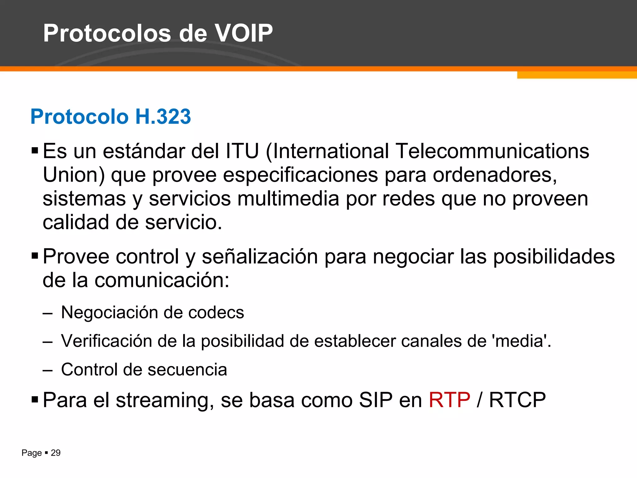 Protocolos de VOIP Protocolo H.323 Es un estándar del ITU (International Telecommunications Union) que provee especificaciones para ordenadores, sistemas y servicios multimedia por redes que no proveen calidad de servicio. Provee control y señalización para negociar las posibilidades de la comunicación: Negociación de codecs Verificación de la posibilidad de establecer canales de 'media'. Control de secuencia Para el streaming, se basa como SIP en  RTP  / RTCP 