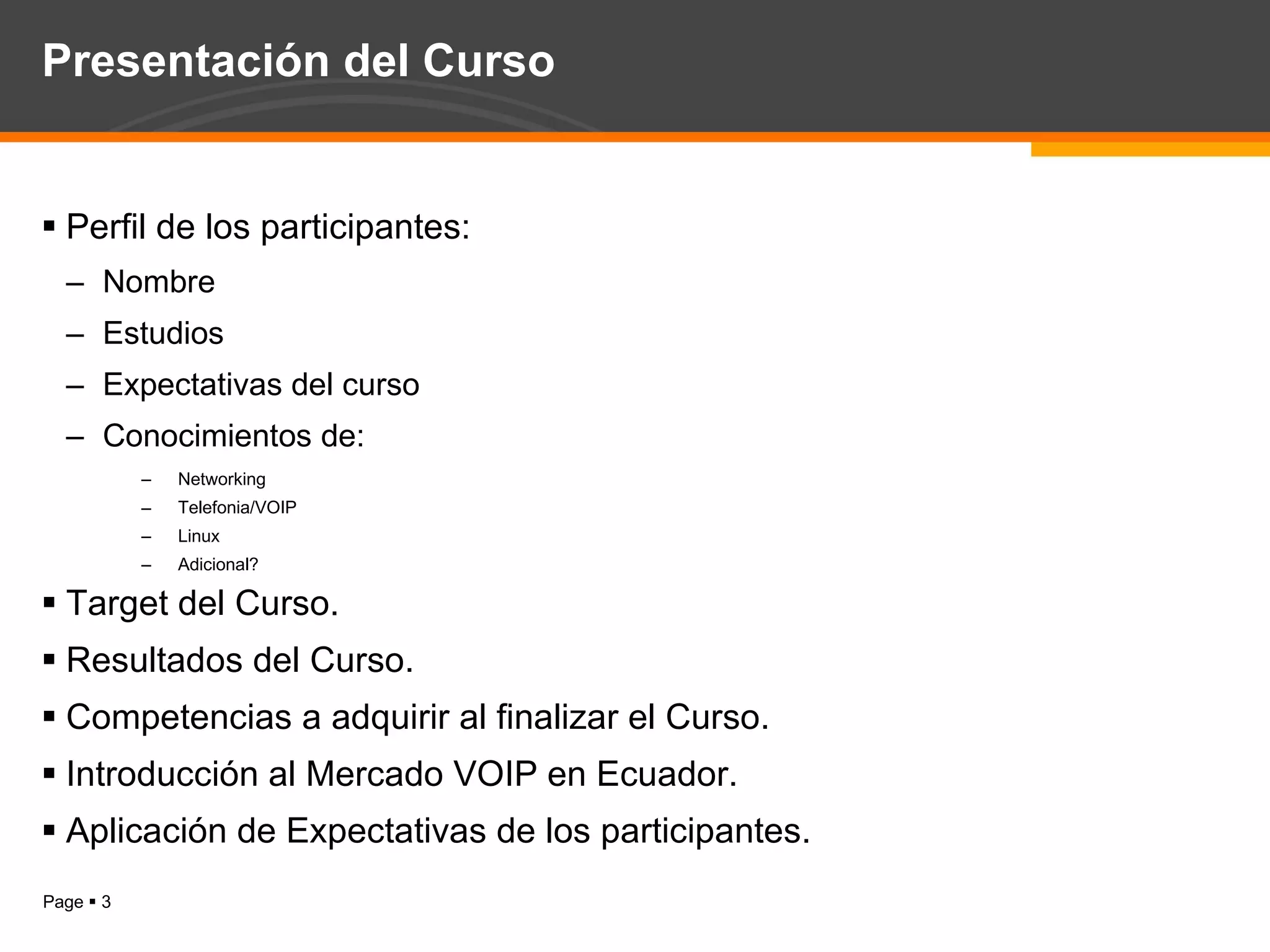 Presentación del Curso Perfil de los participantes: Nombre Estudios Expectativas del curso Conocimientos de: Networking Telefonia/VOIP Linux Adicional? Target del Curso. Resultados del Curso. Competencias a adquirir al finalizar el Curso. Introducción al Mercado VOIP en Ecuador. Aplicación de Expectativas de los participantes. 