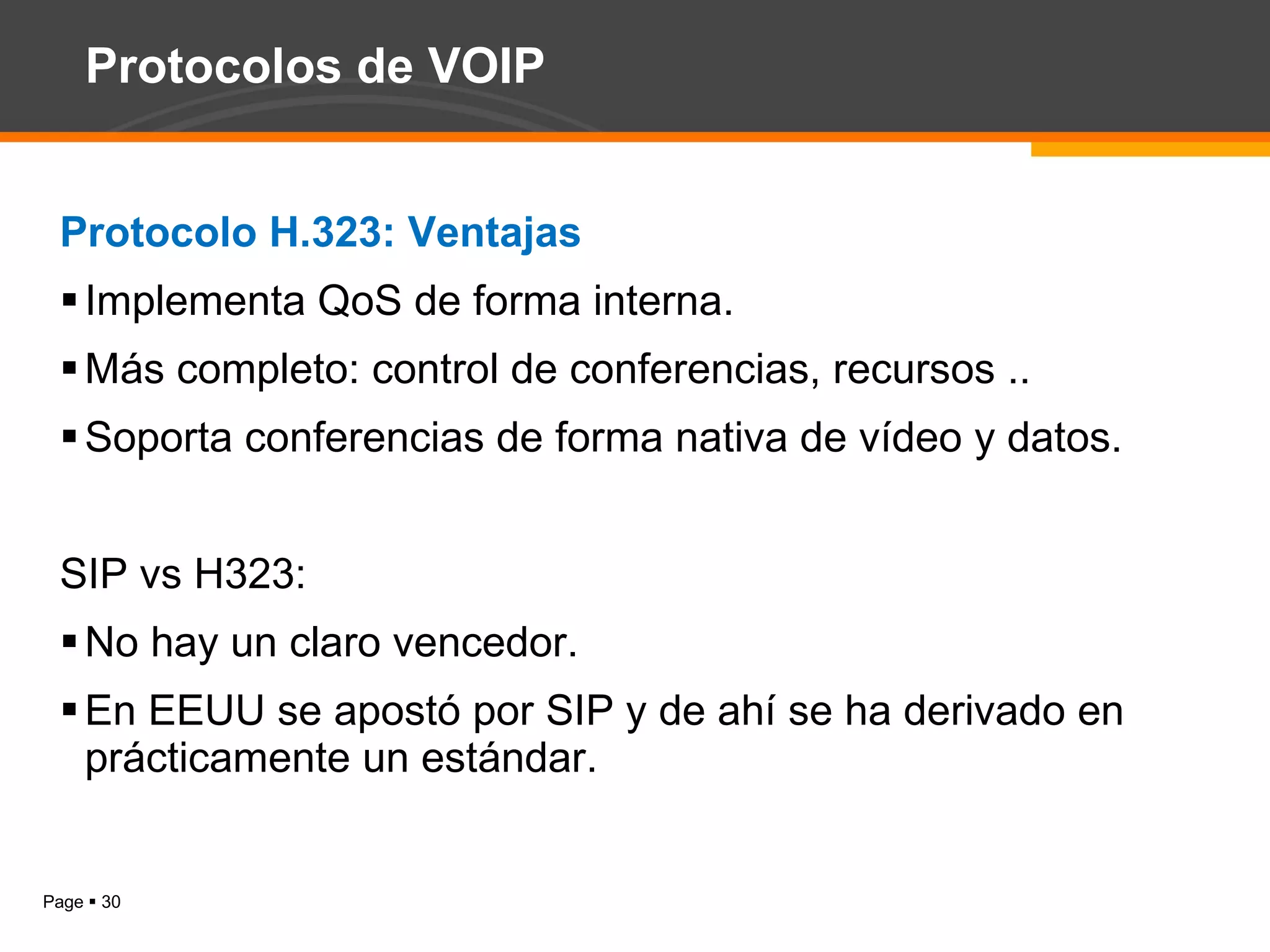 Protocolos de VOIP Protocolo H.323: Ventajas Implementa QoS de forma interna. Más completo: control de conferencias, recursos .. Soporta conferencias de forma nativa de vídeo y datos. SIP vs H323: No hay un claro vencedor. En EEUU se apostó por SIP y de ahí se ha derivado en prácticamente un estándar. 