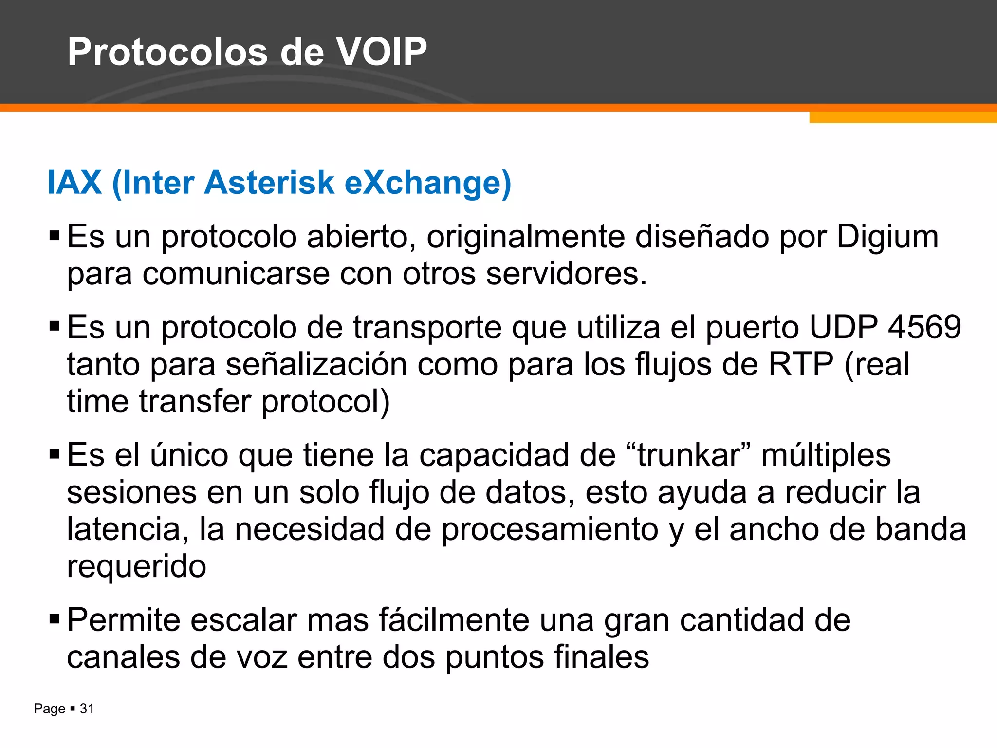 Protocolos de VOIP IAX (Inter Asterisk eXchange) Es un protocolo abierto, originalmente diseñado por Digium para comunicarse con otros servidores. Es un protocolo de transporte que utiliza el puerto UDP 4569 tanto para señalización como para los flujos de RTP (real time transfer protocol) Es el único que tiene la capacidad de “trunkar” múltiples sesiones en un solo flujo de datos, esto ayuda a reducir la latencia, la necesidad de procesamiento y el ancho de banda requerido Permite escalar mas fácilmente una gran cantidad de canales de voz entre dos puntos finales 