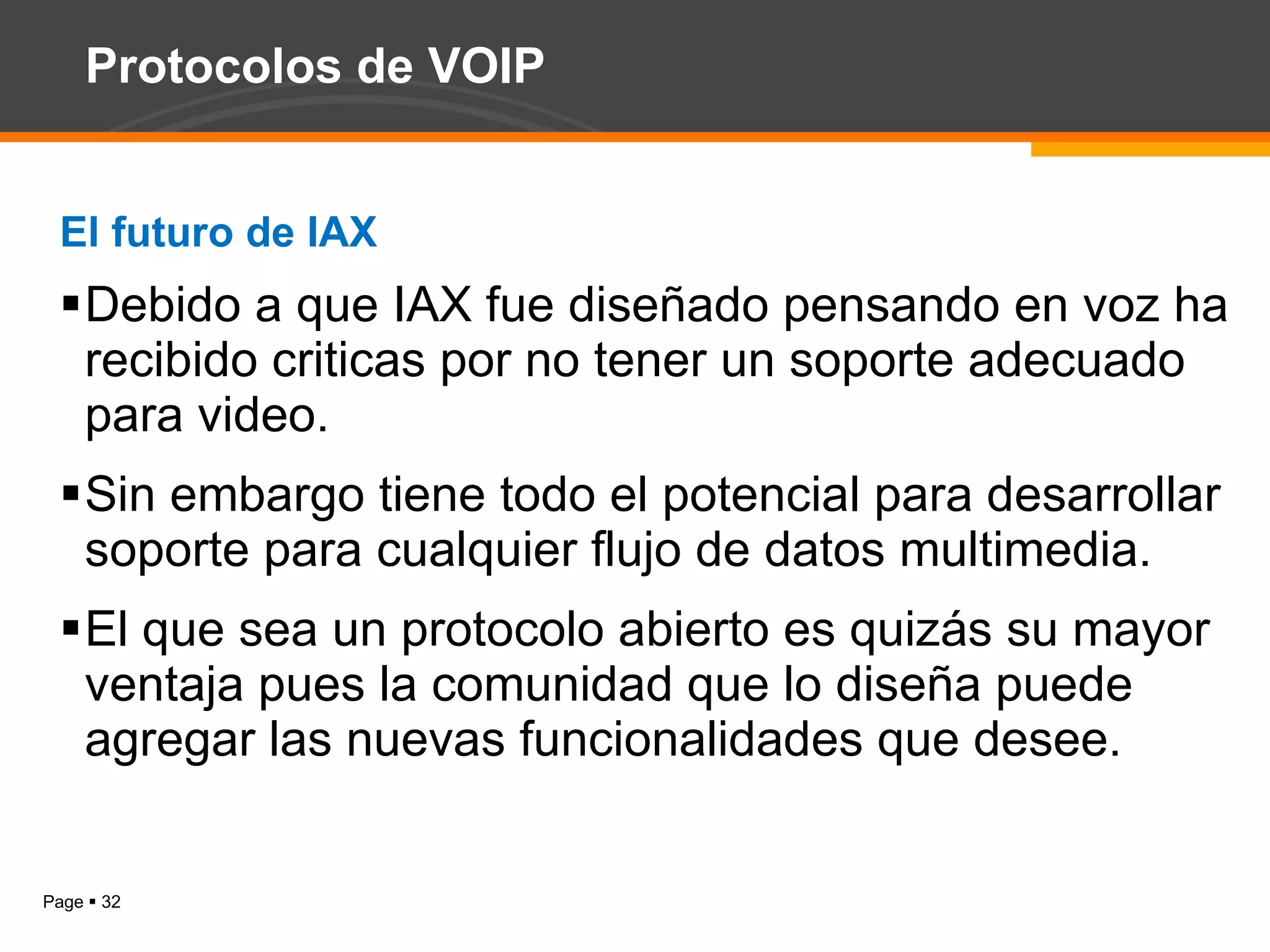 Protocolos de VOIP El futuro de IAX Debido a que IAX fue diseñado pensando en voz ha recibido criticas por no tener un soporte adecuado para video.  Sin embargo tiene todo el potencial para desarrollar soporte para cualquier flujo de datos multimedia. El que sea un protocolo abierto es quizás su mayor ventaja pues la comunidad que lo diseña puede agregar las nuevas funcionalidades que desee. 