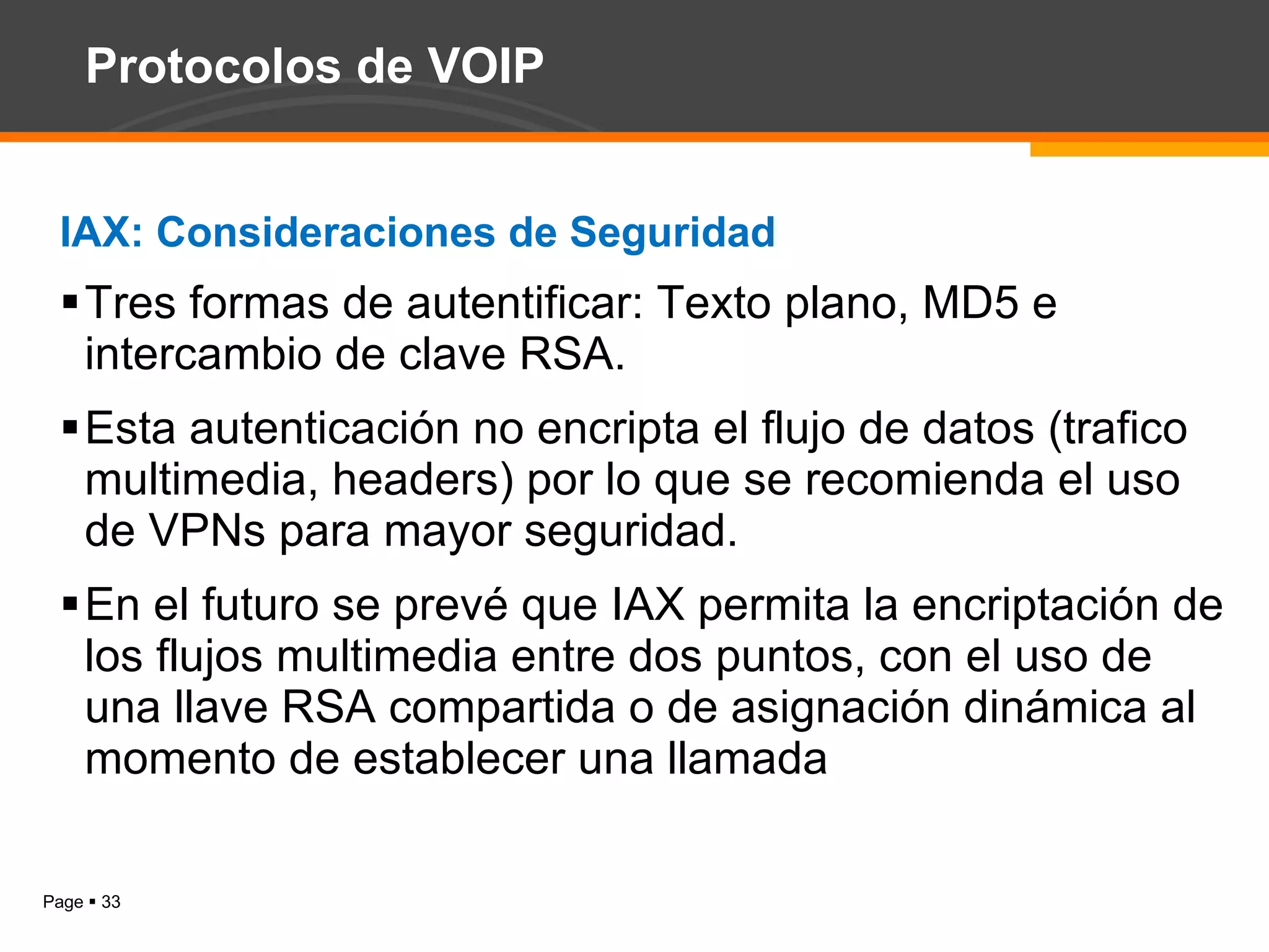 Protocolos de VOIP IAX: Consideraciones de Seguridad Tres formas de autentificar: Texto plano, MD5 e intercambio de clave RSA. Esta autenticación no encripta el flujo de datos (trafico multimedia, headers) por lo que se recomienda el uso de VPNs para mayor seguridad. En el futuro se prevé que IAX permita la encriptación de los flujos multimedia entre dos puntos, con el uso de una llave RSA compartida o de asignación dinámica al momento de establecer una llamada 