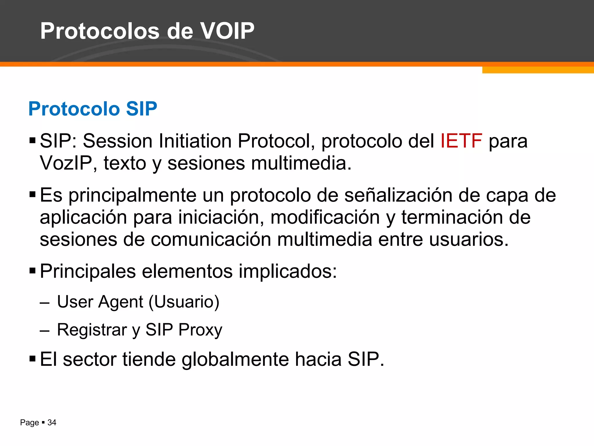 Protocolos de VOIP Protocolo SIP SIP: Session Initiation Protocol, protocolo del  IETF  para VozIP,  texto y sesiones multimedia. Es principalmente un protocolo de señalización de capa de aplicación para iniciación, modificación y terminación de sesiones de comunicación multimedia entre usuarios. Principales elementos implicados: User Agent (Usuario) Registrar y SIP Proxy El sector tiende globalmente hacia SIP. 
