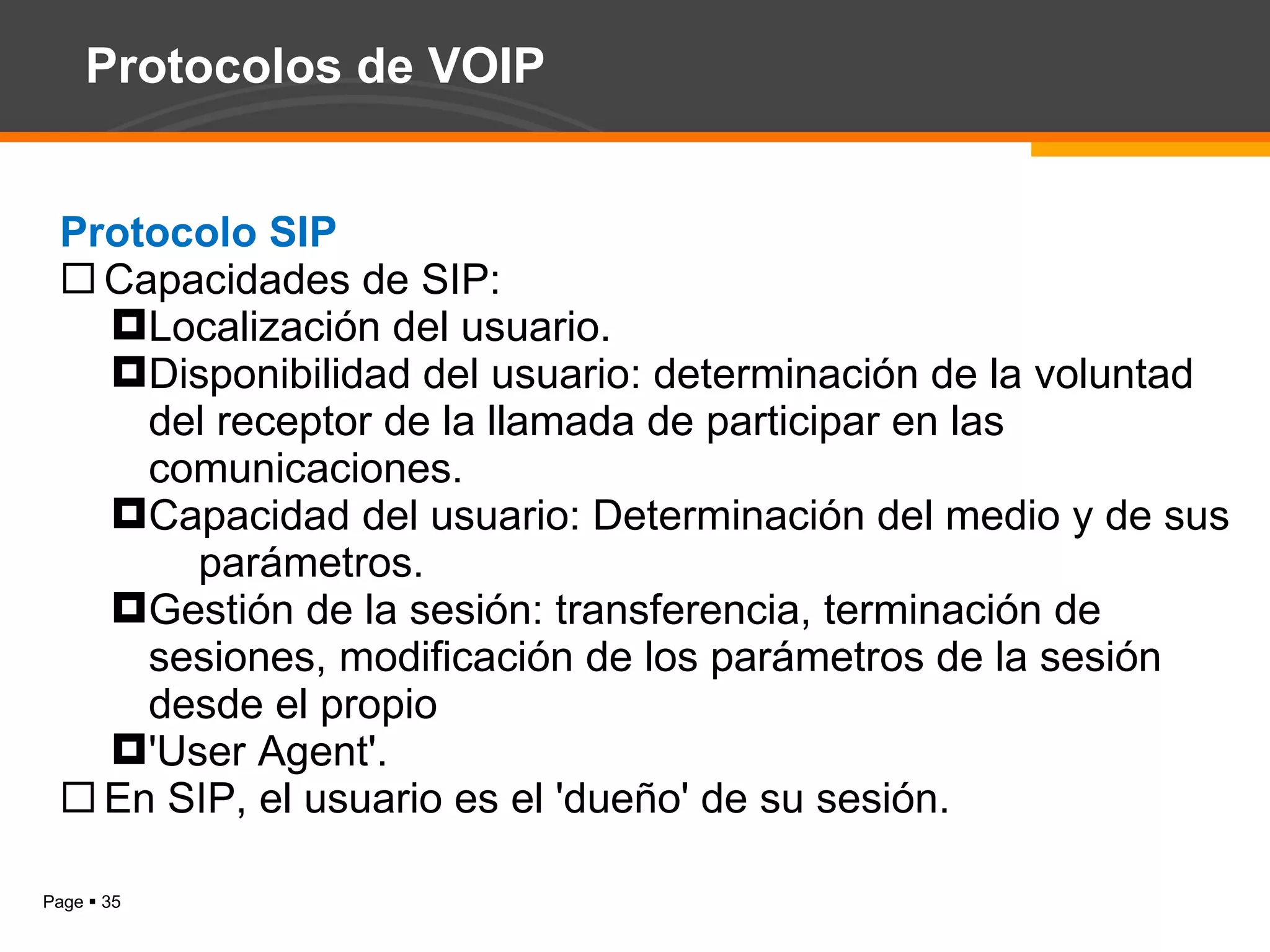 Protocolos de VOIP Protocolo SIP Capacidades de SIP: Localización del usuario. Disponibilidad del usuario: determinación de la voluntad del receptor de la llamada de participar en las comunicaciones. Capacidad del usuario: Determinación del medio y de sus  parámetros. Gestión de la sesión: transferencia, terminación de sesiones, modificación de los parámetros de la sesión desde el propio 'User Agent'. En SIP, el usuario es el 'dueño' de su sesión. 