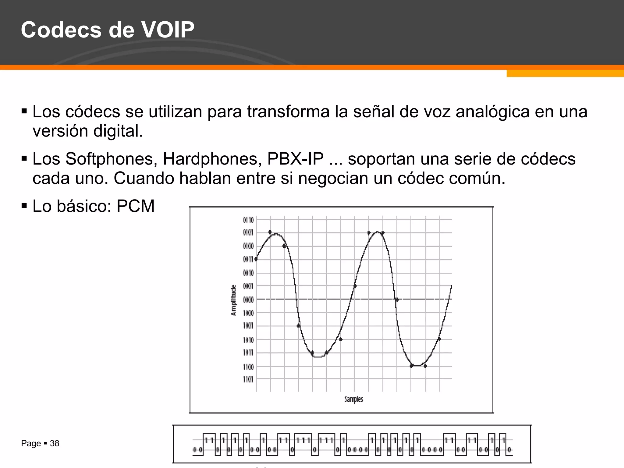 Codecs de VOIP Los códecs se utilizan para transforma la señal de voz analógica en una versión digital. Los Softphones, Hardphones, PBX-IP ... soportan una serie de códecs cada uno. Cuando hablan entre si negocian un códec común. Lo básico: PCM 