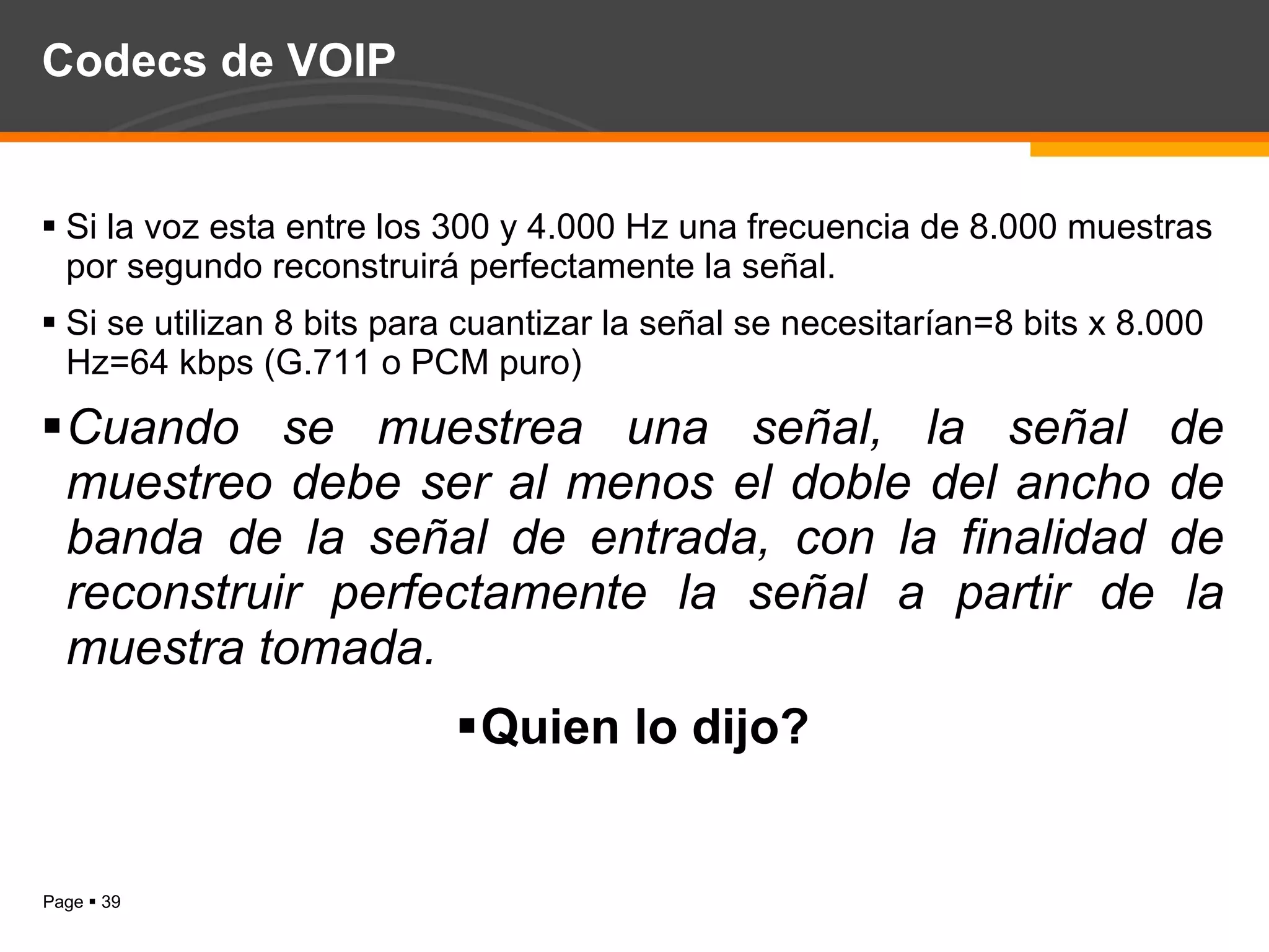 Codecs de VOIP Si la voz esta entre los 300 y 4.000 Hz una frecuencia de 8.000 muestras por segundo reconstruirá perfectamente la señal. Si se utilizan 8 bits para cuantizar la señal se necesitarían=8 bits x 8.000 Hz=64 kbps (G.711 o PCM puro) Cuando se muestrea una señal, la señal de muestreo debe ser al menos el doble del ancho de banda de la señal de entrada, con la finalidad de reconstruir perfectamente la señal a partir de la muestra tomada. Quien lo dijo? 