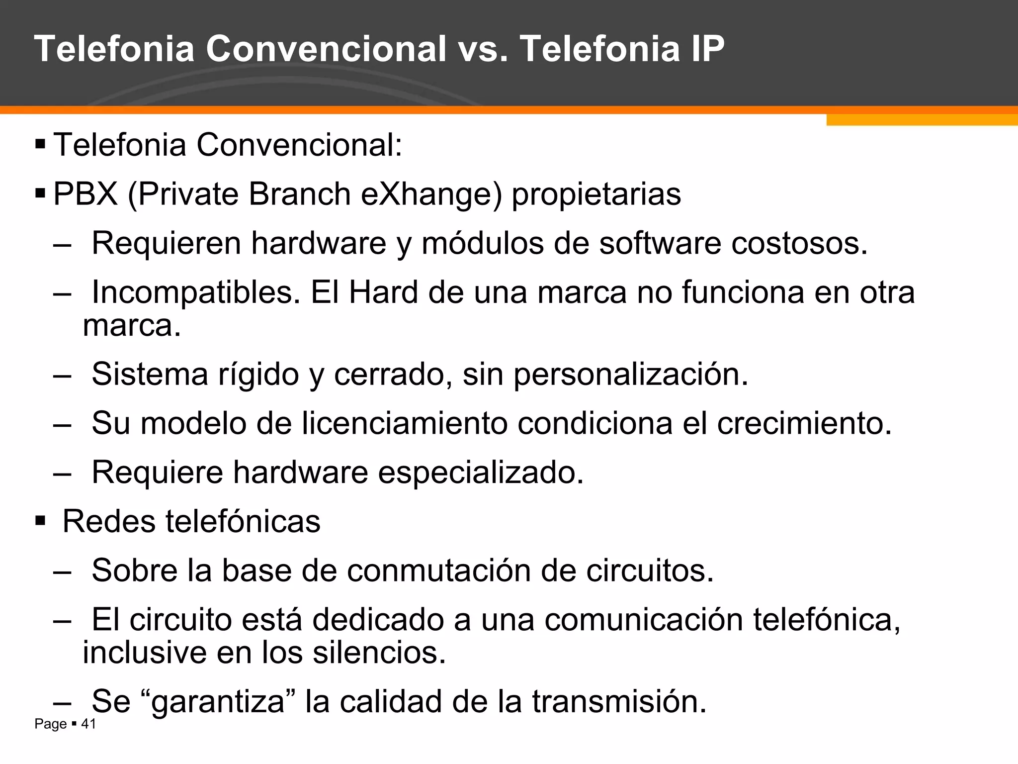 Telefonia Convencional vs. Telefonia IP Telefonia Convencional: PBX (Private Branch eXhange) propietarias Requieren hardware y módulos de software costosos. Incompatibles. El Hard de una marca no funciona en otra marca. Sistema rígido y cerrado, sin personalización. Su modelo de licenciamiento condiciona el crecimiento. Requiere hardware especializado. Redes telefónicas  Sobre la base de conmutación de circuitos. El circuito está dedicado a una comunicación telefónica, inclusive en los silencios. Se “garantiza” la calidad de la transmisión. 
